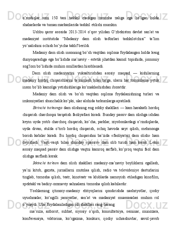 о’rindiqlar   soni   150   tani   tashkil   etadigan   tomosha   zaliga   ega   bо’lgan   holda
shaharlarda va tuman markazlarida tashkil etilishi mumkin.
Ushbu   qaror   asosida   2013-2014   о’quv   yilidan   О’zbekiston   davlat   san’at   va
madaniyat   institutida   “Madaniy   dam   olish   tadbirlari   tashkilotchisi”   ta’lim
yо’nalishini ochish bо’yicha taklif berildi. 
Madaniy dam olish insonning bо’sh vaqtdan oqilona foydalangan holda keng
dunyoqarashga ega bо’lishda ma’naviy - estetik jihatdan kamol  topishida, jismoniy
sog’lom bо’lishida muhim omillardan hisoblanadi. 
Dam   olish   madaniyatini   yuksaltirishdan   asosiy   maqsad   —   kishilarning
madaniy   hordiq   chiqarishlarini   ta’minlash   bilan   birga,   ularni   har   tomonlama   yetuk
inson bо’lib kamolga yetishishlariga kо’maklashishdan iboratdir.
Madaniy   dam   olish   va   bо’sh   vaqtdan   oqilona   foydalanishning   turlari   va
imkoniyatlari shunchalik kо’pki, ular alohida turkumlarga ajratiladi. 
Birinchi turkumga   dam olishning eng oddiy shakllari — kam harakatli hordiq
chiqarish charchoqni tarqatish faoliyatlari kiradi. Bunday passiv dam olishga ishdan
keyin uyda yotib charchoq chiqarish, kо’cha, parklar, xiyobonlardagi о’rindiqlarda,
uyda   divan,   stulda   о’tirib   hordiq   chiqarish,   ochiq   havoda   sayr   qilish,   mehmonga
borish   kabilar   kiradi.   Bu   hordiq   chiqarishni   ba’zida   «faoliyatsiz   dam   olish»   ham
deyishadi.   Vaqti-vaqti   bilan   shunday   «passiv»   dam   olib   turish   ham   kerak.   Lekin
asosiy   maqsad   passiv   dam   olishga   vaqtni   kamroq   sarflab,   kо’proq   vaqtni   faol   dam
olishga sarflash kerak.
Ikkinchi   turkum   dam   olish   shakllari   madaniy-ma’naviy   boyliklarni   egallash,
ya’ni   kitob,   gazeta,   jurnallarni   mutolaa   qilish,   radio   va   televideniye   dasturlarini
tinglab,   tomosha   qi lish,   teatr,   kinoteatr   va   klublarda   namoyish   etiladigan   kinofilm,
spektakl va badiiy-ommaviy sahnalarni tomosha qilish kabilardir.
Yoshlarning   ijtimoiy-madaniy   ehtiyojlarini   qondirishda   nashriyotlar,   ijodiy
uyushmalar,   kо’ngilli   jamiyatlar,   san’at   va   madaniyat   muassasalari   muhim   rol
о’ynaydi. Ular foydalaniladigan ish shakllari rang-barang: 
ma’ruza,   axborot,   suhbat,   siyosiy   о’qish,   konsultatsiya,   seminar,   munozara,
konferensiya,   viktorina,   kо’rgazma,   konkurs,   ijodiy   uchrashuvlar,   savol-javob 