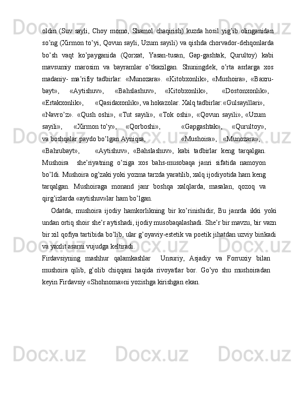 oldin   (Suv   sayli,   Choy   momo,   Shamol   chaqirish)   kuzda   hosil   yig’ib   olinganidan
sо’ng   (Xirmon tо’yi,   Qovun sayli, Uzum sayili) va qishda chorvador-dehqonlarda
bо’sh   vaqt   kо’payganida   (Qorxat,   Yasan-tusan,   Gap-gashtak,   Qurultoy)   kabi
mavsumiy   marosim   va   bayramlar   о’tkazilgan.   Shuningdek,   о’rta   asrlarga   xos
madaniy-   ma’rifiy   tadbirlar:   «Munozara».   «Kitobxonlik»,   «Mushoira»,   «Baxru-
bayt», «Aytishuv», «Bahslashuv», «Kitobxonlik», «Dostonxonlik»,
«Ertakxonlik», «Qasidaxonlik»,   va   hokazolar.   Xalq   tadbirlar: «Gulsayillari»,
«Navrо’z».   «Qush   oshi»,   «Tut   sayili»,   «Tok   oshi»,   «Qovun   sayili»,   «Uzum
sayili», «Xirmon   tо’y», «Qorboshi», «Gapgashtak»,   «Qurultoy»,
va   boshqalar   paydo   bо’lgan.Ayniqsa, «Mushoira», «Munozara»,
«Bahrubayt», «Aytishuv»,   «Bahslashuv»,   kabi   tadbirlar   keng   tarqalgan.
Mushoira   –  she’riyatning   о’ziga   xos   bahs-musobaqa   janri   sifatida   namoyon
bо’ldi. Mushoira og’zaki yoki yozma   tarzda yaratilib, xalq ijodiyotida ham keng
tarqalgan.   Mushoiraga   monand   janr   boshqa   xalqlarda,   masalan,   qozoq   va
qirg’izlarda   «aytishuv»lar ham   bо’lgan.
Odatda,   mushoira   ijodiy   hamkorlikning   bir   kо’rinishidir,   Bu   janrda   ikki   yoki
undan   ortiq   shoir   she’r   aytishadi,   ijodiy   musobaqalashadi.   She’r   bir mavzu, bir vazn
bir xil qofiya tartibida bо’lib, ular g’oyaviy-estetik va   poetik   jihatdan   uzviy   birikadi
va   yaxlit   asarni   vujudga   keltiradi.
Firdavsiyning   mashhur   qalamkashlar   –  Unsuriy,   Asjadiy   va   Forruxiy   bilan
mushoira   qilib,   g’olib   chiqqani   haqida   rivoyatlar   bor.   Gо’yo   shu   mushoiradan
keyin   Firdavsiy   «Shohnoma»ni   yozishga   kirishgan   ekan. 