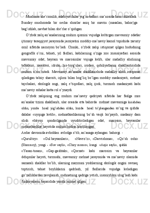 Mushoira she’rxonlik, adabiyotchilar yig’in-tadbiri ma’nosida ham   ishlatiladi.
Bunday   mushoirada   bir   necha   shoirlar   aniq   bir   mavzu   (masalan,   bahor)ga
bag’ishlab,   navbat   bilan   she’rlar   о’qishgan.
О’zbek xalq an’analarining muhim qismini vujudga keltirgan mavsumiy   odatlar
ijtimoiy taraqqiyot jarayonida jamiyatini moddiy-ma’naviy kamol   topishida zaruriy
omil   sifatida   namoyon   bо’ladi.   Chunki,   о’zbek   xalqi   istiqomat   qilgan   hududning
geografik   о’rni,   tabiati,   yil   fasllari,   kabilarning   о’ziga   xos   xususiyatlari   asosida
mavsumiy   odat,   bayram   va   marosimlar   vujuga   kelib,   ular   mahalliy   aholining
tafakkuri,   xarakteri,   idroki,   his-tuyg’ulari,   irodasi,   qobiliyatlarini   shakllantirishda
muhim   о’rin   tutadi.   Mavsumiy   an’analar   shakllanishida   mahalliy   aholi   istiqomat
qiladigan   tabiiy   sharoiti,   iqlimi   bilan   bog’liq   bо’lgan   moddiy   madaniyati,   mehnat
tajribalari,   ekologik   ongi,   xalq   e’tiqodlari,   xalq   ijodi,   turmush   madaniyati   kabi
ma’naviy   sohalar   katta   rol   о’ynaydi.
О’zbek   xalqining   eng   muhim   ma’naviy   qadriyati   sifatida   har   faslga   mos
an’analar   tizimi   shakllanib,   ular   orasida   erta   bahorda   –  mehnat   mavsumiga  kirishdan	
oldin,	 yozda	 – hosil	 yig’ishdan	 oldin,	 kuzda	 – hosil	 tо’plangandan	 
sо’ng   va   qishda  	–
dalalar   «uyquga   ketib»,   mehnatkashlarning   bо’sh   vaqti   kо’payib,   madaniy   dam
olish   ehtiyoji   qondirilganda   uyushtiriladigan   odat,   marosim,   bayramlar
mehnatkashlar   hayotida   muhim   hodisa   hisoblangan.
Asrlar   davomida   avloddan   –  avlodga   о’tib,   an’anaga   aylangan:   bahorgi   -
«Qurultoy». «Gul   bayramlari», «Navrо’z», «Darvishona», «Qо’sh   oshi»	
(Shoxmoy),	 yozgi	 - «Suv	 sayli»,	 «Choy	 momo»,	 kuzgi	 – «Anjir	 sayli»,	 qishki	 –
«Yasan-tusan», «Gap-gashtak», «Qorxat»   kabi   marosim   va   bayramlar
dehqonlar   hayoti,   turmushi,   mavsumiy   mehnat   jarayonida   va   ma’naviy   olamida
samarali   shakllar   bо’lib,   ularning   mazmuni   yoshlarning   ekologik   ongini   ravnaq
toptirish,   tabiat   boyliklarini   qadrlash,   yil   fasllarida   vujudga   keladigan
gо’zalliklardan zavqlanish, mehnatning qadriga yetish,   insoniylikni   ulug’lash   kabi
funksiyalarni   bajarishda   yaxshi   xizmat   qilgan. 