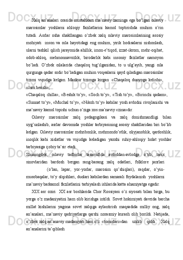 Xalq an’analari orasida mustahkam  ma’naviy zaminga ega bо’lgan   oilaviy
marosimlar   yoshlarni   ahloqiy   fazilatlarini   kamol   toptirishda   muhim   о’rin
tutadi.   Asrlar   osha   shakllangan   о’zbek   xalq   oilaviy   marosimlarining   asosiy
mohiyati     inson   va   oila   hayotidagi   eng   muhim,–   yirik   hodisalarni   nishonlash,
ularni   tashkil   qilish   jarayonida   ahillik,   imon-e’tiqod, izzat-ikrom, mehr-oqibat,
odob-ahloq,   mehmonnavozlik,   birodarlik   kabi   insoniy   fazilatlar   namoyon
bо’ladi.   О’zbek   oilalarida   chaqaloq   tug’ilganidan,   to   u   ulg’ayib,   yangi   oila
qurgunga qadar sodir   bо’ladigan   muhim   voqealarni   qayd   qiladigan   marosimlar
tizimi   vujudga   kelgan.   Mazkur   tizimga   kirgan   «Chaqaloq   dunyoga   kelishi»,
«Ism   berish»,
«Chaqaloq   chilla»,   «Beshik   tо’y»,   «Soch   tо’y»,   «Tish   tо’y»,   «Birinchi   qadam»,
«Sunnat tо’y», «Muchal tо’y», «Nikoh tо’y» kabilar yosh avlodni rivojlanishi   va
ma’naviy   kamol   topishi   uchun   о’ziga   xos   ma’naviy   «zina»dir.
Oilaviy   marosimlar   xalq   pedagogikasi   va   xalq   donishmandligi   bilan
uyg’unlashib,   asrlar   davomida   yoshlar   tarbiyasining   asosiy   shakllaridan   biri   bо’lib
kelgan. Oilaviy marosimlar mehribonlik, mehmondо’stlik,   oliyjanoblik, qardoshlik,
inoqlik   kabi   xislatlar   va   vujudga   keladigan   yaxshi   ruhiy-ahloqiy   holat   yoshlar
tarbiyasiga   ijobiy   ta’sir   etadi.
Shuningdek,   oilaviy   tadbirlar   tasarrufida   avloddan-avlodga   о’tib,   tarix
sinovlaridan   bardosh   bergan   rang-barang   xalq   odatlari,   folklore   janrlari
(о’lan,   lapar,   yor-yorlar,   marosim   qо’shiqlari),   raqslar,   о’yin-
musobaqalar,   tо’y   olqishlari,   duolari   kabilardan   samarali   foydalanish   –  yoshlarni
ma’naviy barkamol fazilatlarini tarbiyalash ishlarida katta   ahamiyatga   egadir.
XIX   asr   oxiri   –  XX   asr   boshlarida   Chor   Rossiyasi   о’z   siyosati   bilan   birga,   bu
yerga   о’z   madaniyatini   ham   olib   kirishga   intildi.   Sovet   hokimiyati   davrida barcha
millat   kishilarini   yagona   sovet   xalqiga   aylantirish   maqsadida   milliy   ong,   xalq
an’analari,   ma’naviy   qadriyatlarga   qarshi   norasmiy   kurash   olib   borildi.   Natijada,
о’zbek xalq an’anaviy madaniyati   ham   о’z «tomirlari»dan   uzilib   qoldi.   Xalq
an’analarini   ta’qiblash 