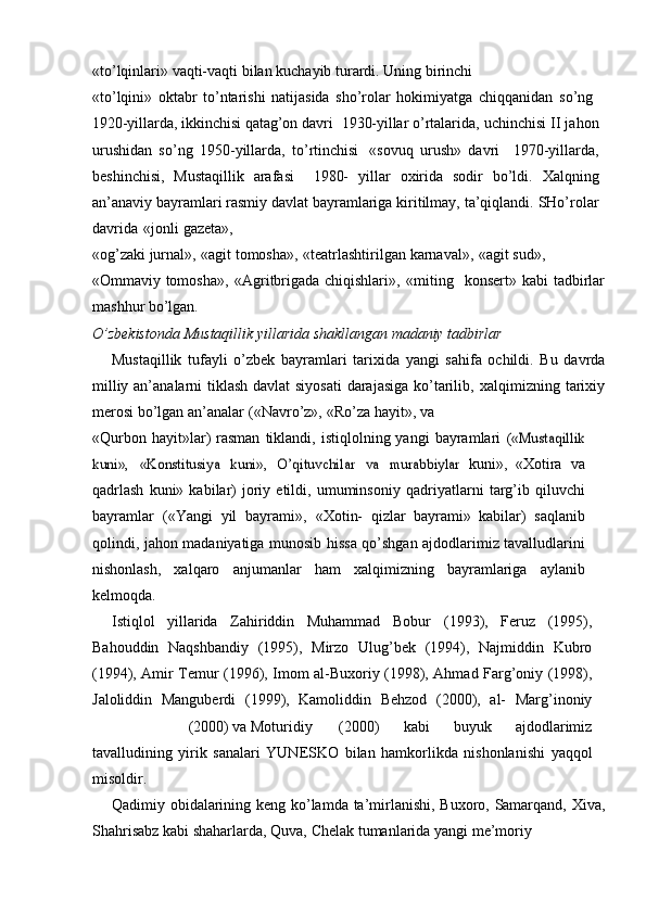 «tо’lqinlari»   vaqti-vaqti   bilan   kuchayib   turardi.   Uning   birinchi
«tо’lqini»   oktabr   tо’ntarishi   natijasida   shо’rolar   hokimiyatga   chiqqanidan   sо’ng  –
1920-yillarda, ikkinchisi qatag’on davri  1930-yillar о’rtalarida,	
–  uchinchisi II jahon
urushidan   sо’ng   1950-yillarda,   tо’rtinchisi   «sovuq   urush»   davri     1970-yillarda,	
–
beshinchisi,   Mustaqillik   arafasi     1980-	
–   yillar   oxirida   sodir   bо’ldi.   Xalqning
an’anaviy   bayramlari   rasmiy   davlat   bayramlariga   kiritilmay,   ta’qiqlandi.   SHо’rolar
davrida   «jonli   gazeta»,
«og’zaki   jurnal»,   «agit   tomosha»,   «teatrlashtirilgan   karnaval»,   «agit   sud»,
«Ommaviy   tomosha»,   «Agritbrigada   chiqishlari»,   «miting   –  konsert»   kabi   tadbirlar
mashhur   bо’lgan.
О’zbekistonda   Mustaqillik   yillarida   shakllangan   madaniy   tadbirlar
Mustaqillik   tufayli   о’zbek   bayramlari   tarixida   yangi   sahifa   ochildi.   Bu   davrda
milliy an’analarni  tiklash davlat  siyosati  darajasiga  kо’tarilib,   xalqimizning   tarixiy
merosi   bо’lgan   an’analar   («Navrо’z»,   «Rо’za   hayit»,   va
«Qurbon  hayit»lar)   rasman  tiklandi,  istiqlolning  yangi   bayramlari  	
(«Mustaqillik	
kuni»,	 	«Konstitusiya	 kuni»,	 О’qituvchilar	 va	 murabbiylar	 
kuni»,   «Xotira   va
qadrlash   kuni»  kabilar)   joriy   etildi,  umuminsoniy   qadriyatlarni   targ’ib   qiluvchi
bayramlar   («Yangi   yil   bayrami»,   «Xotin-   qizlar   bayrami»   kabilar)   saqlanib
qolindi, jahon madaniyatiga munosib   hissa qо’shgan ajdodlarimiz tavalludlarini
nishonlash,   xalqaro   anjumanlar   ham   xalqimizning   bayramlariga   aylanib
kelmoqda.
Istiqlol   yillarida   Zahiriddin   Muhammad   Bobur   (1993),   Feruz   (1995),
Bahouddin   Naqshbandiy   (1995),   Mirzo   Ulug’bek   (1994),   Najmiddin   Kubro
(1994), Amir Temur   (1996), Imom al-Buxoriy   (1998), Ahmad Farg’oniy   (1998),
Jaloliddin   Manguberdi   (1999),   Kamoliddin   Behzod   (2000),   al-   Marg’inoniy
(2000)   va   Moturidiy (2000)   kabi   buyuk   ajdodlarimiz
tavalludining   yirik   sanalari   YUNESKO   bilan   hamkorlikda   nishonlanishi   yaqqol
misoldir.
Qadimiy   obidalarining   keng   kо’lamda   ta’mirlanishi,   Buxoro,   Samarqand,   Xiva,
Shahrisabz   kabi   shaharlarda,   Quva,   Chelak   tumanlarida   yangi   me’moriy 