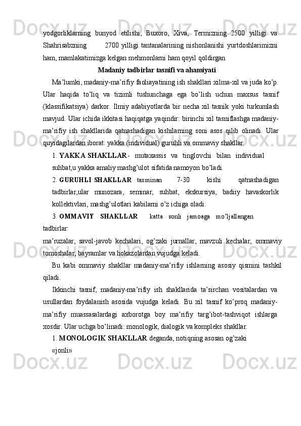 yodgorliklarning   bunyod   etilishi,   Buxoro,   Xiva,   Termizning   2500   yilligi   va
Shahrisabzning 2700   yilligi   tantanalarining   nishonlanishi   yurtdoshlarimizni
ham, mamlakatimizga kelgan mehmonlarni ham qoyil   qoldirgan.
Madaniy   tadbirlar   tasnifi   va   ahamiyati
Ma’lumki,   madaniy-ma’rifiy   faoliayatining   ish   shakllari   xilma-xil   va   juda kо’p.
Ular   haqida   tо’liq   va   tizimli   tushunchaga   ega   bо’lish   uchun   maxsus   tasnif
(klassifikatsiya)   darkor.  Ilmiy  adabiyotlarda   bir   necha   xil   tasnik   yoki   turkumlash
mavjud. Ular ichida ikkitasi haqiqatga yaqindir: birinchi   xil tasniflashga madaniy-
ma’rifiy   ish   shakllarida   qatnashadigan   kishilarning   soni   asos   qilib   olinadi.   Ular
quyidagilardan iborat: yakka   (individual)   guruhli   va   ommaviy   shakllar.
1. YAKKA   SHAKLLAR -   mutaxassis   va   tinglovchi   bilan   individual
suhbat,u   yakka   amaliy   mashg’ulot   sifatida   namoyon   bо’ladi.
2.GURUHLI	 SHAKLLAR	 – taxminan 7-30   kishi   qatnashadigan
tadbirlar,ular   munozara,   seminar,   suhbat,   ekskursiya,   badiiy   havaskorlik
kollektivlari,   mashg’ulotlari   kabilarni   о’z   ichiga   oladi.
3.	
OMMAVIY	 	SHAKLLAR	 	– 	katta	 	sonli	 	jamoaga	 	mо’ljallangan
tadbirlar:
ma’ruzalar,   savol-javob   kechalari,   og’zaki   jurnallar,   mavzuli   kechalar,   ommaviy
tomoshalar,   bayramlar   va   hokazolardan   vujudga   keladi.
Bu   kabi   ommaviy   shakllar   madaniy-ma’rifiy   ishlarning   asosiy   qismini   tashkil
qiladi.
Ikkinchi   tasnif,   madaniy-ma’rifiy   ish   shakllarida   ta’sirchan   vositalardan   va
usullardan   foydalanish   asosida   vujudga   keladi.   Bu   xil   tasnif   kо’proq   madaniy-
ma’rifiy   muassasalardagi   axborotga   boy   ma’rifiy   targ’ibot-tashviqot   ishlarga
xosdir. Ular uchga bо’linadi: monologik,   dialogik   va   kompleks   shakllar.
1. MONOLOGIK   SHAKLLAR   deganda,   notiqning   asosan   og’zaki   –
«jonli» 