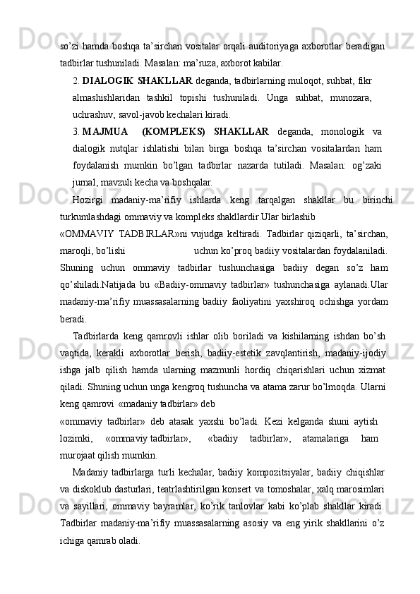 sо’zi   hamda   boshqa   ta’sirchan   vositalar   orqali   auditoriyaga   axborotlar   beradigan
tadbirlar   tushuniladi.   Masalan:   ma’ruza,   axborot   kabilar.
2. DIALOGIK   SHAKLLAR   deganda,   tadbirlarning   muloqot,   suhbat,   fikr
almashishlaridan   tashkil   topishi   tushuniladi.   Unga   suhbat,   munozara,
uchrashuv,   savol-javob   kechalari   kiradi.
3. MAJMUA (KOMPLEKS)   SHAKLLAR   deganda,   monologik   va
dialogik   nutqlar   ishlatishi   bilan   birga   boshqa   ta’sirchan   vositalardan   ham
foydalanish   mumkin   bо’lgan   tadbirlar   nazarda   tutiladi.   Masalan:   og’zaki
jurnal,   mavzuli   kecha   va   boshqalar.
Hozirgi   madaniy-ma’rifiy   ishlarda   keng   tarqalgan   shakllar   bu   birinchi
turkumlashdagi   ommaviy   va   kompleks   shakllardir.Ular   birlashib
«OMMAVIY   TADBIRLAR»ni   vujudga   keltiradi.   Tadbirlar   qiziqarli,   ta’sirchan,
maroqli,   bо’lishi uchun kо’proq badiiy vositalardan   foydalaniladi.
Shuning   uchun   ommaviy   tadbirlar   tushunchasiga   badiiy   degan   sо’z   ham
qо’shiladi.Natijada   bu   «Badiiy-ommaviy   tadbirlar»   tushunchasiga   aylanadi.Ular
madaniy-ma’rifiy   muassasalarning   badiiy   faoliyatini   yaxshiroq   ochishga   yordam
beradi.
Tadbirlarda   keng   qamrovli   ishlar   olib   boriladi   va   kishilarning   ishdan   bо’sh
vaqtida,   kerakli   axborotlar   berish,   badiiy-estetik   zavqlantirish,   madaniy-ijodiy
ishga   jalb   qilish   hamda   ularning   mazmunli   hordiq   chiqarishlari   uchun   xizmat
qiladi. Shuning uchun unga kengroq tushuncha   va   atama   zarur   bо’lmoqda.   Ularni
keng   qamrovi   «madaniy   tadbirlar»   deb
«ommaviy   tadbirlar»   deb   atasak   yaxshi   bо’ladi.   Kezi   kelganda   shuni   aytish
lozimki, «ommaviy   tadbirlar», «badiiy   tadbirlar»,   atamalariga   ham
murojaat   qilish   mumkin.
Madaniy   tadbirlarga   turli   kechalar,   badiiy   kompozitsiyalar,   badiiy   chiqishlar
va diskoklub dasturlari, teatrlashtirilgan konsert va   tomoshalar, xalq marosimlari
va   sayillari,   ommaviy   bayramlar,   kо’rik   tanlovlar   kabi   kо’plab   shakllar   kiradi.
Tadbirlar   madaniy-ma’rifiy   muassasalarning   asosiy   va   eng   yirik   shakllarini   о’z
ichiga   qamrab   oladi. 