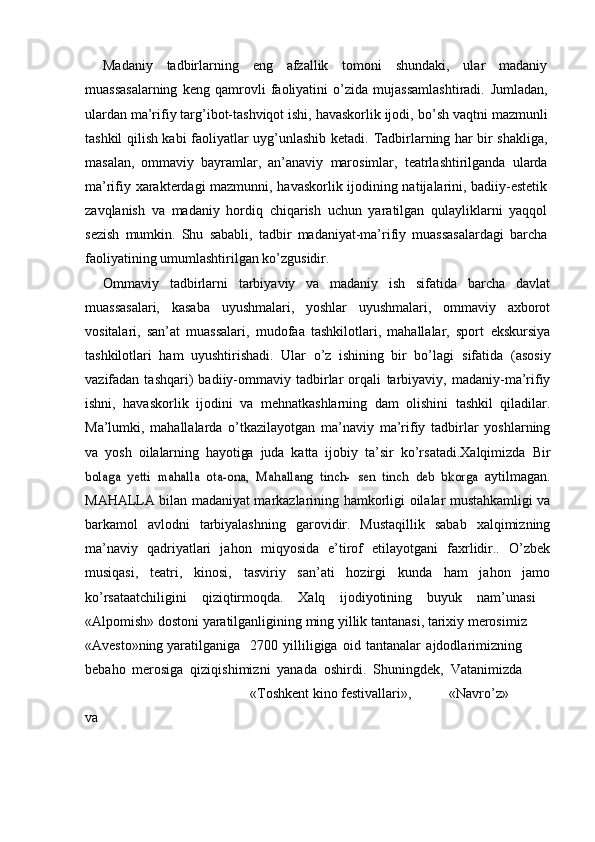 Madaniy   tadbirlarning   eng   afzallik   tomoni   shundaki,   ular   madaniy
muassasalarning   keng   qamrovli   faoliyatini   о’zida   mujassamlashtiradi.   Jumladan,
ulardan ma’rifiy targ’ibot-tashviqot ishi, havaskorlik ijodi,   bо’sh vaqtni mazmunli
tashkil qilish kabi faoliyatlar uyg’unlashib ketadi.   Tadbirlarning har bir shakliga,
masalan,   ommaviy   bayramlar,   an’anaviy   marosimlar,   teatrlashtirilganda   ularda
ma’rifiy   xarakterdagi   mazmunni,   havaskorlik ijodining natijalarini, badiiy-estetik
zavqlanish   va   madaniy   hordiq   chiqarish   uchun   yaratilgan   qulayliklarni   yaqqol
sezish   mumkin.   Shu   sababli,   tadbir   madaniyat-ma’rifiy   muassasalardagi   barcha
faoliyatining   umumlashtirilgan   kо’zgusidir.
Ommaviy   tadbirlarni   tarbiyaviy   va   madaniy   ish   sifatida   barcha   davlat
muassasalari,   kasaba   uyushmalari,   yoshlar   uyushmalari,   ommaviy   axborot
vositalari,   san’at   muassalari,   mudofaa   tashkilotlari,   mahallalar,   sport   ekskursiya
tashkilotlari   ham   uyushtirishadi.   Ular   о’z   ishining   bir   bо’lagi   sifatida   (asosiy
vazifadan  tashqari)   badiiy-ommaviy   tadbirlar   orqali   tarbiyaviy,   madaniy-ma’rifiy
ishni,   havaskorlik   ijodini   va   mehnatkashlarning   dam   olishini   tashkil   qiladilar.
Ma’lumki,   mahallalarda   о’tkazilayotgan   ma’naviy   ma’rifiy   tadbirlar   yoshlarning
va   yosh   oilalarning   hayotiga   juda   katta   ijobiy   ta’sir   kо’rsatadi.Xalqimizda   Birbolaga	 yetti	 mahalla	 ota-ona,	” Mahallang	 tinch-	 sen	 tinch	” deb	 bkorga	 
aytilmagan.
MAHALLA bilan madaniyat markazlarining   hamkorligi oilalar mustahkamligi va
barkamol   avlodni   tarbiyalashning   garovidir.   Mustaqillik   sabab   xalqimizning
ma’naviy   qadriyatlari   jahon   miqyosida   e’tirof   etilayotgani   faxrlidir..   О’zbek
musiqasi,   teatri,   kinosi,   tasviriy   san’ati   hozirgi   kunda   ham   jahon   jamo
kо’rsataatchiligini   qiziqtirmoqda.   Xalq   ijodiyotining   buyuk   nam’unasi  	
–
«Alpomish» dostoni   yaratilganligining   ming   yillik   tantanasi, tarixiy   merosimiz
«Avesto»ning   yaratilganiga 2700   yilliligiga   oid   tantanalar   ajdodlarimizning
bebaho   merosiga   qiziqishimizni   yanada   oshirdi.   Shuningdek,   Vatanimizda
«Toshkent   kino   festivallari», «Navrо’z»
va 
