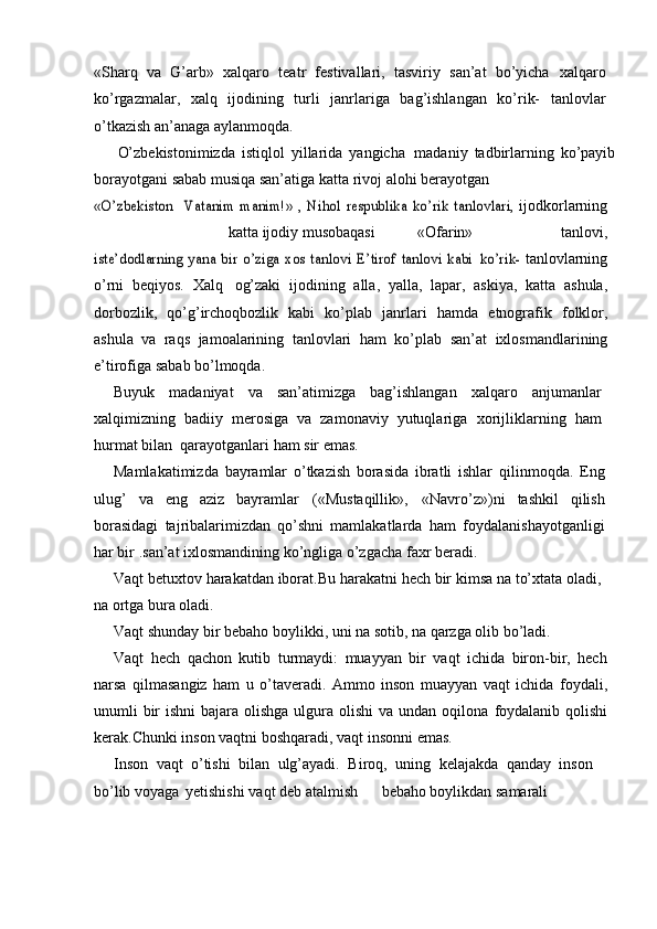 «Sharq   va   G’arb»   xalqaro   teatr   festivallari,   tasviriy   san’at   bо’yicha   xalqaro
kо’rgazmalar,   xalq   ijodining   turli   janrlariga   bag’ishlangan   kо’rik-   tanlovlar
о’tkazish   an’anaga   aylanmoqda.
О’zbekistonimizda   istiqlol   yillarida   yangicha   madaniy   tadbirlarning   kо’payib
borayotgani   sabab   musiqa   san’atiga   katta   rivoj   alohi   berayotgan«О’zbekiston	 – Vatanim	 manim!»	 , Nihol	” respublika	 kо’rik	 tanlovlari,	 
ijodkorlarning
katta   ijodiy   musobaqasi «Ofarin»   tanlovi,	
iste’dodlarning	 yana	 bir	 о’ziga	 xos	 tanlovi	 E’tirof	” tanlovi	 kabi	 kо’rik-	 
tanlovlarning
о’rni   beqiyos.   Xalq   og’zaki   ijodining   alla,   yalla,   lapar,   askiya,   katta   ashula,
dorbozlik,   qо’g’irchoqbozlik   kabi   kо’plab   janrlari   hamda   etnografik   folklor,
ashula   va   raqs   jamoalarining   tanlovlari   ham   kо’plab   san’at   ixlosmandlarining
e’tirofiga   sabab   bо’lmoqda.
Buyuk   madaniyat   va   san’atimizga   bag’ishlangan   xalqaro   anjumanlar
xalqimizning   badiiy   merosiga   va   zamonaviy   yutuqlariga   xorijliklarning   ham
hurmat   bilan   qarayotganlari   ham   sir   emas.
Mamlakatimizda   bayramlar   о’tkazish   borasida   ibratli   ishlar   qilinmoqda.   Eng
ulug’   va   eng   aziz   bayramlar   («Mustaqillik»,   «Navrо’z»)ni   tashkil   qilish
borasidagi   tajribalarimizdan   qо’shni   mamlakatlarda   ham   foydalanishayotganligi
har bir   .san’at ixlosmandining kо’ngliga о’zgacha   faxr   beradi.
Vaqt   betuxtov   harakatdan   iborat.Bu   harakatni   hech   bir   kimsa   na   tо’xtata   oladi,
na   ortga   bura   oladi.
Vaqt   shunday   bir   bebaho   boylikki,   uni   na   sotib,   na   qarzga   olib   bо’ladi.
Vaqt   hech   qachon   kutib   turmaydi:   muayyan   bir   vaqt   ichida   biron-bir,   hech
narsa   qilmasangiz   ham   u   о’taveradi.   Ammo   inson   muayyan   vaqt   ichida   foydali,
unumli bir ishni  bajara olishga ulgura olishi  va undan oqilona   foydalanib qolishi
kerak.Chunki inson vaqtni boshqaradi, vaqt insonni   emas.
Inson   vaqt   о’tishi   bilan   ulg’ayadi.   Biroq,   uning   kelajakda   qanday   inson
bо’lib   voyaga yetishishi   vaqt   deb   atalmish bebaho   boylikdan   samarali 