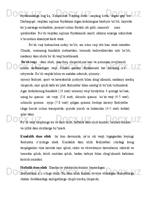 foydalanishiga	 bog’liq.	 Xalqimizda	 Vaqting   ketdi	   naqding–	 ketdi,   degan	”	 gap   bor.
Darhaqiqat,   vaqtdan   oqilona   foydalana   olgan   kishilargina   baxtiyor   bо’lib, hayotda
kо’p narsaga erishadilar, jamiyat uchun foydali ish qilib,   munosib nom
qoldiradilar. Bо’sh vaqtdan oqilona foydalanish xayrli   ishlarni   amalga   oshirishda
о’ta   muhim   ahamiyat   kasb   etadi.	
Bо’sh	 vaqt	 tushunchasi	 nisbiy	 bо’lib,	 uni	 erkin	 vaqt	” deb	 ham	 atash	 
mumkin.
Chunki,   insonning   kundalik   mehnatdan,   turmush   tashvishlaridan   xoli   bо’lib,
madaniy   dam   olishi   bо’sh   vaqt   hisoblanadi.
Bо’sh   vaqt - dam olish, charchoq chiqarish,ma’nan va jismonan   rivojlanish
uchun   sarflanadigan   vaqt.   Undan   qanday   foydalanish   har   kimning   о’z
ixtiyorida.   Bо’sh   vaqtda   bilim   va   malaka   oshirish,   ijtimoiy-
siyosiy   faoliyat,   sport   va   havaskorlik   ijodiyoti   bilan   shug’ullanish,   madaniy   xordiq
chiqarish, sayr qilish kabi kо’plab faoliyatlar bilan mashg’ul bо’lish   tushuniladi.
Agar kishilarning kundalik   (24 soat) umumiy vaqt byudjetini   4 qismga  
bо’lsak,	
uning	 bir	 qismini	 – ish	 vaqti	 (7-8	 soat),	 ikkinchi	 qismini	 – bо’sh	 
vaqt   (4-5   soat),
uchinchi   qismini     uyqu   (7-8   soat)   qolgan   qismini   boshqa	
–   zaruriy   faoliyatlar  	–
ishga   borish   uchun   transportda,   piyoda   yurish   va   hokazolar   (4-5   soat)   tashkil
qilar   ekan.
Bо’sh   vaqt   miqdoriga   kо’ra   dam   olish,   haftalik   dam   olish   kunlari,   bayram   kunlari
va   yillik   dam   olishlarga   bо’linadi.
Kundalik   dam   olish   –  bir   kun   davomida,   ya’ni   ish   vaqti   tugagandan   keyingi
faoliyatni   о’zichiga   oladi.   Kundalik   dam   olish   faoliyatlari   ichidagi   keng
tarqalganlari   toza  havoda sayr  qilish,  radio va  televideniye  dasturlarini   eshitish  va
tomosha   qilish,   kitob   mutolaa   qilish,   badan   tarbiya   bilan   shug’ulanish   kabilarni
kiritish   mumkin.
Haftalik   dam   olish   –  Shanba   va   yakshanba   kunlari   bajaradigan
faoliyatlarni о’z ichiga oladi. Bu dam olish kunlari tavsiya etiladigan   faoliyatlarga
shahar   chekkasidagi   sayilgohlarga   chiqib   hordiq   chiqarish, 