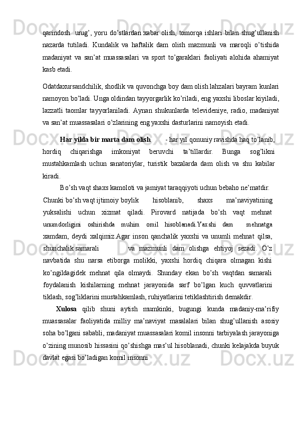 qarindosh   urug’, yoru dо’stlardan xabar olish, tomorqa ishlari bilan–   shug’ullanish
nazarda   tutiladi.   Kundalik   va   haftalik   dam   olish   mazmunli   va   maroqli   о’tishida
madaniyat   va   san’at   muassasalari   va   sport   tо’garaklari   faoliyati   alohida   ahamiyat
kasb   etadi.
Odatdaxursandchilik, shodlik va quvonchga boy dam olish lahzalari bayram   kunlari
namoyon bо’ladi. Unga oldindan tayyorgarlik kо’riladi, eng yaxshi   liboslar kiyiladi,
lazzatli   taomlar   tayyorlaniladi.   Aynan   shukunlarda   televideniye,   radio,   madaniyat
va san’at   muassasalari о’zlarining eng yaxshi   dasturlarini   namoyish   etadi.
Har   yilda   bir   marta   dam   olish - har yil qonuniy ravishda haq   tо’lanib,
hordiq   chiqarishga   imkoniyat   beruvchi   ta’tillardir.   Bunga   sog’likni
mustahkamlash   uchun   sanatoriylar,   turistik   bazalarda   dam   olish   va   shu   kabilar
kiradi.
Bо’sh   vaqt   shaxs   kamoloti   va   jamiyat   taraqqiyoti   uchun   bebaho   ne’matdir.
Chunki   bо’sh   vaqt   ijtimoiy   boylik hisoblanib,   shaxs   ma’naviyatining
yuksalishi   uchun   xizmat   qiladi.   Pirovard   natijada   bо’sh   vaqt   mehnat	
unumdorligini	 	oshirishda	 	muhim	 	omil	 	hisoblanadi.Yaxshi	 	dam	 	– 	mehnatga
xamdam,   deydi   xalqimiz.Agar   inson   qanchalik   yaxshi   va   unumli   mehnat	
”   qilsa,
shunchalik   samarali va   mazmunli   dam   olishga   ehtiyoj   sezadi.   О’z
navbatida   shu   narsa   etiborga   molikki,   yaxshi   hordiq   chiqara   olmagan   kishi
kо’ngildagidek   mehnat   qila   olmaydi.   Shunday   ekan   bо’sh   vaqtdan   samarali
foydalanish   kishilarning   mehnat   jarayonida   sarf   bо’lgan   kuch   quvvatlarini
tiklash, sog’liklarini mustahkamlash, ruhiyatlarini tetiklashtirish   demakdir.
Xulosa   qilib   shuni   aytish   mumkinki,   bugungi   kunda   madaniy-ma’rifiy
muassasalar   faoliyatida   milliy   ma’naviyat   masalalari   bilan   shug’ullanish   asosiy
soha bо’lgani sababli, madaniyat muassasalari komil insonni   tarbiyalash jarayoniga
о’zining munosib hissasini qо’shishga mas’ul   hisoblanadi,   chunki   kelajakda   buyuk
davlat   egasi   bо’ladigan   komil   insonni 