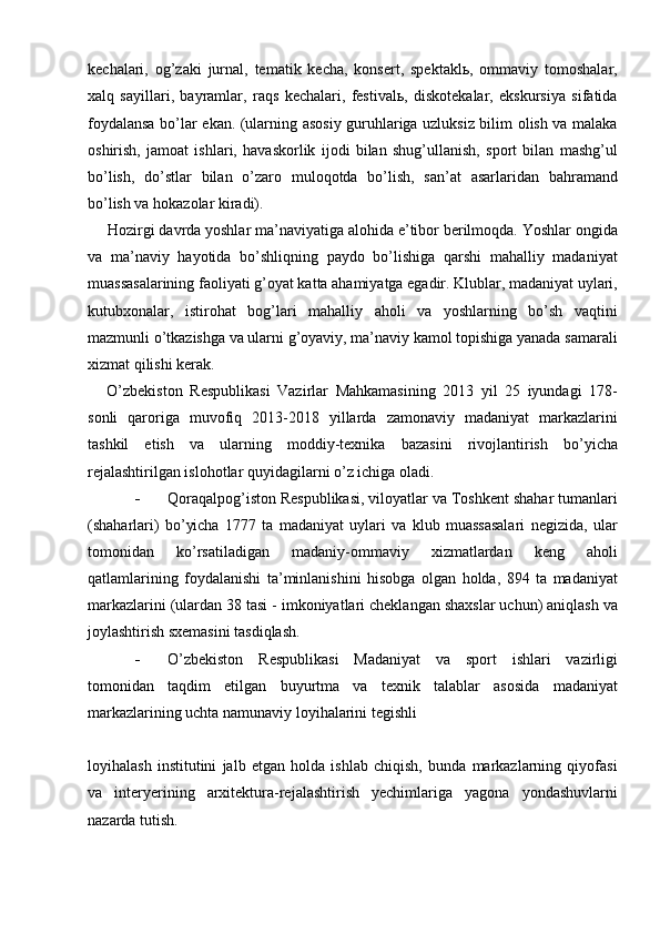 kechalari,   og’zaki   jurnal,   tematik   kecha,   konsert,   spektaklь,   ommaviy   tomoshalar,
xalq   sayillari,   bayramlar,   raqs   kechalari,   festivalь,   diskotekalar,   ekskursiya   sifatida
foydalansa bо’lar ekan. (ularning asosiy guruhlariga uzluksiz bilim olish va malaka
oshirish,   jamoat   ishlari,   havaskorlik   ijodi   bilan   shug’ullanish,   sport   bilan   mashg’ul
bо’lish,   dо’stlar   bilan   о’zaro   muloqotda   bо’lish,   san’at   asarlaridan   bahramand
bо’lish va hokazolar kiradi).
Hozirgi davrda yoshlar ma’naviyatiga alohida e’tibor berilmoqda. Yoshlar ongida
va   ma’naviy   hayotida   bо’shliqning   paydo   bо’lishiga   qarshi   mahalliy   madaniyat
muassasalarining faoliyati g’oyat katta ahamiyatga egadir. Klublar, madaniyat uylari,
kutubxonalar,   istirohat   bog’lari   mahalliy   aholi   va   yoshlarning   bо’sh   vaqtini
mazmunli о’tkazishga va ularni g’oyaviy, ma’naviy kamol topishiga yanada samarali
xizmat qilishi kerak.
О’zbekiston   Respublikasi   Vazirlar   Mahkamasining   2013   yil   25   iyundagi   178-
sonli   qaroriga   muvofiq   2013-2018   yillarda   zamonaviy   madaniyat   markazlarini
tashkil   etish   va   ularning   moddiy-texnika   bazasini   rivojlantirish   bо’yicha
rejalashtirilgan islohotlar quyidagilarni о’z ichiga oladi. 
 Qoraqalpog’iston Respublikasi, viloyatlar va Toshkent shahar tumanlari
(shaharlari)   bо’yicha   1777   ta   madaniyat   uylari   va   klub   muassasalari   negizida,   ular
tomonidan   kо’rsatiladigan   madaniy-ommaviy   xizmatlardan   keng   aholi
qatlamlarining   foydalanishi   ta’minlanishini   hisobga   olgan   holda,   894   ta   madaniyat
markazlarini (ulardan 38 tasi - imkoniyatlari cheklangan shaxslar uchun) aniqlash va
joylashtirish sxemasini tasdiqlash.
 О’zbekiston   Respublikasi   Madaniyat   va   sport   ishlari   vazirligi
tomonidan   taqdim   etilgan   buyurtma   va   texnik   talablar   asosida   madaniyat
markazlarining uchta namunaviy loyihalarini tegishli 
loyihalash   institutini   jalb   etgan   holda   ishlab   chiqish,   bunda   markazlarning   qiyofasi
va   interyerining   arxitektura-rejalashtirish   yechimlariga   yagona   yondashuvlarni
nazarda tutish. 