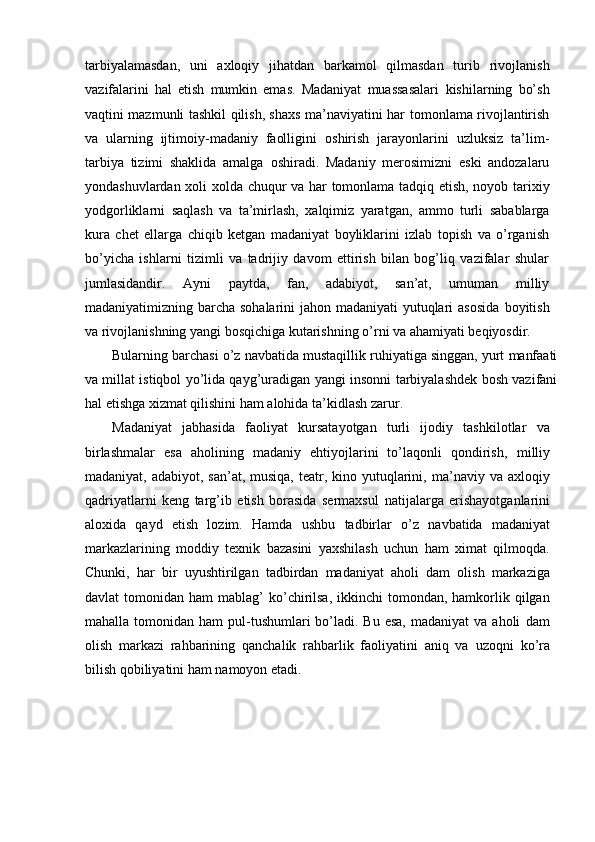 tarbiyalamasdan,   uni   axloqiy   jihatdan   barkamol   qilmasdan   turib   rivojlanish
vazifalarini   hal   etish   mumkin   emas.   Madaniyat   muassasalari   kishilarning   bо’sh
vaqtini mazmunli tashkil qilish, shaxs ma’naviyatini har   tomonlama rivojlantirish
va   ularning   ijtimoiy-madaniy   faolligini   oshirish   jarayonlarini   uzluksiz   ta’lim-
tarbiya   tizimi   shaklida   amalga   oshiradi.   Madaniy   merosimizni   eski   andozalaru
yondashuvlardan xoli xolda   chuqur   va   har   tomonlama   tadqiq   etish,   noyob   tarixiy
yodgorliklarni   saqlash   va   ta’mirlash,   xalqimiz   yaratgan,   ammo   turli   sabablarga
kura   chet   ellarga   chiqib   ketgan   madaniyat   boyliklarini   izlab   topish   va   о’rganish
bо’yicha   ishlarni   tizimli   va   tadrijiy   davom   ettirish   bilan   bog’liq   vazifalar   shular
jumlasidandir.   Ayni   paytda,   fan,   adabiyot,   san’at,   umuman   milliy
madaniyatimizning barcha sohalarini  jahon madaniyati  yutuqlari asosida   boyitish
va   rivojlanishning   yangi   bosqichiga   kutarishning   о’rni   va   ahamiyati   beqiyosdir.
Bularning   barchasi   о’z   navbatida   mustaqillik   ruhiyatiga   singgan,   yurt   manfaati
va millat istiqbol yо’lida qayg’uradigan yangi insonni   tarbiyalashdek bosh vazifani
hal etishga xizmat qilishini ham alohida   ta’kidlash   zarur.
Madaniyat   jabhasida   faoliyat   kursatayotgan   turli   ijodiy   tashkilotlar   va
birlashmalar   esa   aholining   madaniy   ehtiyojlarini   tо’laqonli   qondirish,   milliy
madaniyat, adabiyot, san’at,  musiqa,  teatr, kino yutuqlarini,   ma’naviy  va axloqiy
qadriyatlarni   keng   targ’ib   etish   borasida   sermaxsul   natijalarga   erishayotganlarini
aloxida   qayd   etish   lozim.   Hamda   ushbu   tadbirlar   о’z   navbatida   madaniyat
markazlarining   moddiy   texnik   bazasini   yaxshilash   uchun   ham   ximat   qilmoqda.
Chunki,   har   bir   uyushtirilgan   tadbirdan   madaniyat   aholi   dam   olish   markaziga
davlat   tomonidan ham   mablag’  kо’chirilsa,  ikkinchi   tomondan, hamkorlik qilgan
mahalla  tomonidan  ham   pul-tushumlari  bо’ladi.  Bu esa,   madaniyat   va aholi   dam
olish   markazi   rahbarining   qanchalik   rahbarlik   faoliyatini   aniq   va   uzoqni   kо’ra
bilish   qobiliyatini   ham   namoyon   etadi. 