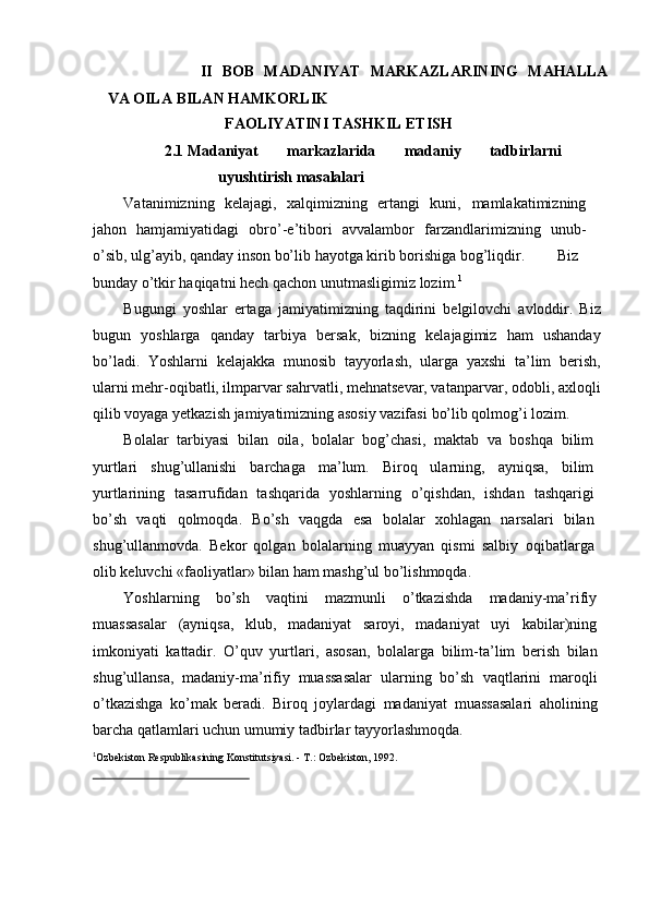 II   BOB   MADANIYAT   MARKAZLARINING   MAHALLA
VA   OILA   BILAN   HAMKORLIK
FAOLIYATINI   TASHKIL   ETISH
2.1 Madaniyat   markazlarida   madaniy   tadbirlarni
uyushtirish   masalalari
Vatanimizning   kelajagi,   xalqimizning   ertangi   kuni,   mamlakatimizning
jahon   hamjamiyatidagi   obrо’-e’tibori   avvalambor   farzandlarimizning   unub-
о’sib,   ulg’ayib,   qanday   inson   bо’lib   hayotga   kirib   borishiga   bog’liqdir. Biz
bunday о’tkir haqiqatni hech qachon   unutmasligimiz   lozim. 1
Bugungi   yoshlar   ertaga   jamiyatimizning   taqdirini   belgilovchi   avloddir.   Biz
bugun   yoshlarga   qanday   tarbiya   bersak,   bizning   kelajagimiz   ham   ushanday
bо’ladi.   Yoshlarni   kelajakka   munosib   tayyorlash,   ularga   yaxshi   ta’lim   berish,
ularni mehr-oqibatli, ilmparvar sahrvatli, mehnatsevar, vatanparvar,   odobli, axloqli
qilib voyaga yetkazish jamiyatimizning asosiy vazifasi   bо’lib   qolmog’i   lozim.
Bolalar   tarbiyasi   bilan   oila,   bolalar   bog’chasi,   maktab   va   boshqa   bilim
yurtlari   shug’ullanishi   barchaga   ma’lum.   Biroq   ularning,   ayniqsa,   bilim
yurtlarining   tasarrufidan   tashqarida   yoshlarning   о’qishdan,   ishdan   tashqarigi
bо’sh   vaqti   qolmoqda.   Bо’sh   vaqgda   esa   bolalar   xohlagan   narsalari   bilan
shug’ullanmovda.   Bekor   qolgan   bolalarning   muayyan   qismi   salbiy   oqibatlarga
olib   keluvchi   «faoliyatlar»   bilan   ham   mashg’ul   bо’lishmoqda.
Yoshlarning   bо’sh   vaqtini   mazmunli   о’tkazishda   madaniy-ma’rifiy
muassasalar   (ayniqsa,   klub,   madaniyat   saroyi,   madaniyat   uyi   kabilar)ning
imkoniyati   kattadir.   О’quv   yurtlari,   asosan,   bolalarga   bilim-ta’lim   berish   bilan
shug’ullansa,   madaniy-ma’rifiy   muassasalar   ularning   bо’sh   vaqtlarini   maroqli
о’tkazishga   kо’mak   beradi.   Biroq   joylardagi   madaniyat   muassasalari   aholining
barcha qatlamlari uchun umumiy tadbirlar   tayyorlashmoqda.1
O	’ zbekisto n  R es pub li k as i n i n g  K onst itut s iyasi .   -  T. :   O	’ zbekist on,   1992. 
