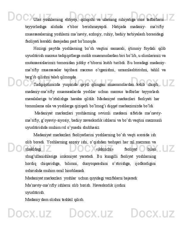 Ular   yoshlarning   ehtiyoji,   qiziqishi   va   ularning   ruhiyatiga   mos   tadbirlarni
tayyorlashga   alohida   e’tibor   berishmayapdi.   Natijada   madaniy-   ma’rifiy
muassasalarning yoshlarni ma’naviy, axloqiy, ruhiy, badiiy   tarbiyalash   borasidagi
faoliyati   kerakli   darajadan   past   bо’lmoqda.
Hozirgi   paytda   yoshlarning   bо’sh   vaqtini   samarali,   ijtimoiy   foydali   qilib
uyushtirish   maxsus   tadqiqotlarga   molik   muammolardan   biri   bо’lib,   u   olimlarimiz va
mutaxassislarimiz   tomonidan   jiddiy   e’tiborni   kutib   turibdi.   Bu   boradagi   madaniy-
ma’rifiy   muassasalar   tajribasi   maxsus   о’rganishni,   umumlashtirishni,   tahlil   va
targ’ib   qilishni   talab   qilmoqda.
Tadqiqotimizda   yuqorida   qayd   qilingan   muammolardan   kelib   chiqib,
madaniy-ma’rifiy   muassasalarda   yoshlar   uchun   maxsus   tadbirlar   tayyorlash
masalalariga   tо’xtalishga   haraka   qildik.   Madaniyat   markazlari   faoliyati   har
tomonlama oila va yoshlarga qiziqarli bо’lmog’i   diqqat   markazimizda   bо’ldi.
Madaniyat   markazlari   yoshlarning   sevimli   maskani   sifatida   ma’naviy-
ma’rifiy,   g’oyaviy-siyosiy,   badiiy   xavaskorlik   ishlarni   va   bо’sh   vaqtini   mazmunli
uyushtirishda   muhim   rol   о’ynashi   shubhasiz.
Madaniyat   markazlari   faoliyatlarini   yoshlarning   bо’sh   vaqti   asosida   ish
olib   boradi.   Yoshlarning   asosiy   ishi,   о’qishdan   tashqari   har   xil   mazmun   va
shakldagi «ikkinchi»   faoliyat   bilan
shug’ullanishlariga   imkoniyat   yaratadi.   Bu   kungilli   faoliyat   yoshlarning
hordiq   chiqarishga,   bilimni,   dunyoqarashini   о’stirishga,   ijodkorligini
oshirishda   muhim   omil   hisoblanadi.
Madaniyat markazlari   yoshlar   uchun   quyidagi   vazifalarni   bajaradi:
Ma’naviy-ma’rifiy   ishlarni   olib   borish.   Havaskorlik   ijodini
uyushtirish.
Madaniy   dam   olishni   tashkil   qilish. 