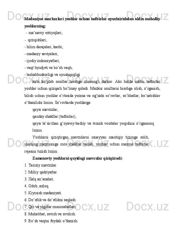Madaniyat markazlari   yoshlar   uchun   tadbirlar   uyushtirishdan   oldin   mahalliy
yoshlarning:
- ma’naviy   extiyojlari;
- qiziqishlari;
- bilim   darajalari,   kasbi;
- madaniy   saviyalari;
- ijodiy   imkoniyatlari;
- vaqt   byudjeti   va   bо’sh   vaqti;
- tashabbuskorligi   va   uyushqoqligi
kabi   kо’plab   omillar   hisobga   olinmog’i   darkor.   Aks   holda   ushbu   tadbirlar
yoshlar   uchun   qiziqarli   bо’lmay   qoladi.   Mazkur   omillarni   hisobga   olish, о’rganish,
bilish  uchun yoshlar   о’rtasida  yozma  va  og’zaki   sо’rovlar,   sо’hbatlar,   kо’zatishlar
о’tkazilishi   lozim.   Sо’rovlarda   yoshlarga:
qaysi   mavzular,
qanday   shakllar   (tadbirlar),
qaysi   ta’sirchan   g’oyaviy-badiiy   va   texnik   vositalar   yoqishini   о’rganmoq
lozim.
Yoshlarni   qiziqtirgan   mavzularni   muayyan   mantiqiy   tizimga   solib,
ularning   mazmuniga   mos   shakllar   tanlab,   yoshlar   uchun   maxsus   tadbirlar
rejasini   tuzish   lozim.
Zamonaviy   yoshlarni   quyidagi   mavzular   qiziqtiradi:
1. Tarixiy   mavzular.
2. Milliy   qadriyatlar.
3. Xalq   an’analari.
4. Odob,   axloq.
5. Kiyinish   madaniyati.
6. Dо’stlik   va   dо’stlikni   saqlash.
7. Qiz   va   yigitlar   munosabatlari.
8. Muhabbat,   sevish   va   sevilish.
9. Bо’sh   vaqtni   foydali   о’tkazish. 