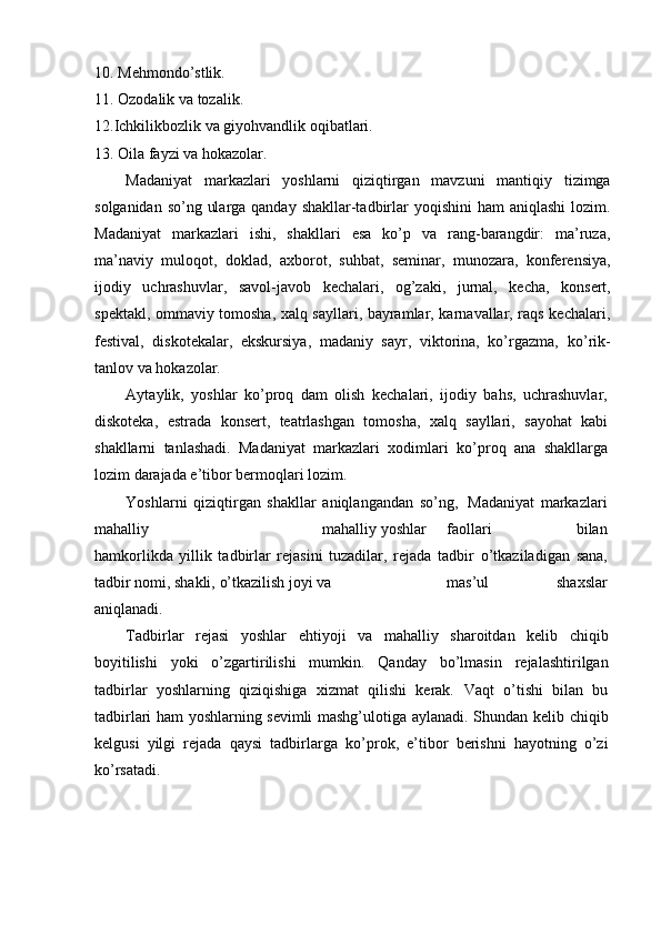 10. Mehmondо’stlik.
11. Ozodalik   va   tozalik.
12. Ichkilikbozlik   va   giyohvandlik   oqibatlari.
13. Oila   fayzi   va   hokazolar.
Madaniyat   markazlari   yoshlarni   qiziqtirgan   mavzuni   mantiqiy   tizimga
solganidan sо’ng ularga qanday shakllar-tadbirlar   yoqishini  ham aniqlashi  lozim.
Madaniyat   markazlari   ishi,   shakllari   esa   kо’p   va   rang-barangdir:   ma’ruza,
ma’naviy   muloqot,   doklad,   axborot,   suhbat,   seminar,   munozara,   konferensiya,
ijodiy   uchrashuvlar,   savol-javob   kechalari,   og’zaki,   jurnal,   kecha,   konsert,
spektakl,   ommaviy tomosha, xalq sayllari, bayramlar, karnavallar, raqs kechalari,
festival,   diskotekalar,   ekskursiya,   madaniy   sayr,   viktorina,   kо’rgazma,   kо’rik-
tanlov   va   hokazolar.
Aytaylik,   yoshlar   kо’proq   dam   olish   kechalari,   ijodiy   bahs,   uchrashuvlar,
diskoteka,   estrada   konsert,   teatrlashgan   tomosha,   xalq   sayllari,   sayohat   kabi
shakllarni   tanlashadi.   Madaniyat   markazlari   xodimlari   kо’proq   ana   shakllarga
lozim   darajada   e’tibor   bermoqlari   lozim.
Yoshlarni   qiziqtirgan   shakllar   aniqlangandan   sо’ng,   Madaniyat   markazlari
mahalliy mahalliy   yoshlar faollari   bilan
hamkorlikda   yillik   tadbirlar   rejasini   tuzadilar,   rejada   tadbir   о’tkaziladigan   sana,
tadbir   nomi,   shakli,   о’tkazilish   joyi   va mas’ul   shaxslar
aniqlanadi.
Tadbirlar   rejasi   yoshlar   ehtiyoji   va   mahalliy   sharoitdan   kelib   chiqib
boyitilishi   yoki   о’zgartirilishi   mumkin.   Qanday   bо’lmasin   rejalashtirilgan
tadbirlar   yoshlarning   qiziqishiga   xizmat   qilishi   kerak.   Vaqt   о’tishi   bilan   bu
tadbirlari ham yoshlarning sevimli mashg’ulotiga   aylanadi. Shundan kelib chiqib
kelgusi   yilgi   rejada   qaysi   tadbirlarga   kо’prok,   e’tibor   berishni   hayotning   о’zi
kо’rsatadi. 
