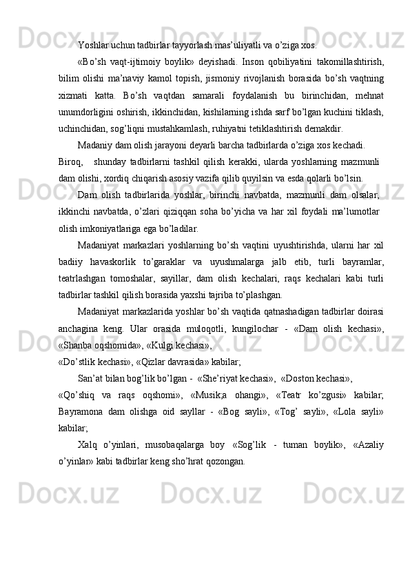 Yoshlar   uchun   tadbirlar   tayyorlash   mas’uliyatli   va   о’ziga   xos.
«Bо’sh   vaqt-ijtimoiy   boylik»   deyishadi.   Inson   qobiliyatini   takomillashtirish,
bilim   olishi   ma’naviy   kamol   topish,   jismoniy   rivojlanish   borasida   bо’sh   vaqtning
xizmati   katta.   Bо’sh   vaqtdan   samarali   foydalanish   bu   birinchidan,   mehnat
unumdorligini   oshirish,   ikkinchidan,   kishilarning ishda sarf bо’lgan kuchini tiklash,
uchinchidan, sog’liqni   mustahkamlash,   ruhiyatni   tetiklashtirish   demakdir.
Madaniy   dam   olish   jarayoni   deyarli   barcha   tadbirlarda   о’ziga   xos   kechadi.
Biroq, shunday   tadbirlarni   tashkil   qilish   kerakki,   ularda   yoshlarning   mazmunli
dam   olishi,   xordiq   chiqarish   asosiy   vazifa   qilib   quyilsin   va   esda   qolarli   bо’lsin.
Dam   olish   tadbirlarida   yoshlar,   birinchi   navbatda,   mazmunli   dam   olsalar,
ikkinchi   navbatda,   о’zlari   qiziqqan   soha   bо’yicha   va   har   xil   foydali   ma’lumotlar
olish   imkoniyatlariga   ega   bо’ladilar.
Madaniyat   markazlari   yoshlarning   bо’sh   vaqtini   uyushtirishda,   ularni   har   xil
badiiy   havaskorlik   tо’garaklar   va   uyushmalarga   jalb   etib,   turli   bayramlar,
teatrlashgan   tomoshalar,   sayillar,   dam   olish   kechalari,   raqs   kechalari   kabi   turli
tadbirlar tashkil qilish borasida yaxshi   tajriba   tо’plashgan.
Madaniyat markazlarida yoshlar bо’sh vaqtida   qatnashadigan tadbirlar doirasi
anchagina   keng.   Ular   orasida   muloqotli,   kungilochar   -   «Dam   olish   kechasi»,
«Shanba   oqshomida»,   «Kulgi   kechasi»,
«Dо’stlik   kechasi»,   «Qizlar   davrasida»   kabilar;
San’at   bilan   bog’lik   bо’lgan   -   «She’riyat   kechasi»,   «Doston   kechasi»,
«Qо’shiq   va   raqs   oqshomi»,   «Musik;a   ohangi»,   «Teatr   kо’zgusi»   kabilar;
Bayramona   dam   olishga   oid   sayllar   -   «Bog   sayli»,   «Tog’   sayli»,   «Lola   sayli»
kabilar;
Xalq   о’yinlari,   musobaqalarga   boy   «Sog’lik   -   tuman   boylik»,   «Azaliy
о’yinlar»   kabi   tadbirlar   keng   shо’hrat   qozongan. 