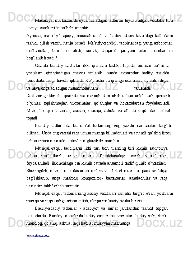 Madaniyat markazlarida   uyushtiriladigan   tadbirlar   foydalanilgan   vositalar   turli
tavsiya   xarakterida   bо’lishi   mumkin.
Ayniqsa,   ma’rifiy-huquqiy,   musiqali-raqsli   va   badiiy-adabiy   tavsifdagi   tadbirlarni
tashkil qilish yaxshi  natija beradi. Ma’rifiy-xordiqli   tadbirlardagi yangi axborotlar,
ma’lumotlar,   bilimlarni   olish,   xordik,   chiqarish   jarayoni   bilan   chambarchas
bog’lanib   ketadi. 1
Odatda   bunday   dasturlar   ikki   qismdan   tashkil   topadi:   birinchi   bо’limda
yoshlarni   qiziqtiradigan   mavzu   tanlanib,   bunda   axborotlar   badiiy   shaklda
tomoshabinlarga havola qilinadi. Kо’pincha bu qismga odamlarni   uylantiradigan
va   hayajonga   soladigan   muammolar   ham tanlanadi.
Dasturning   ikkinchi   qismida   esa   maroqli   dam   olish   uchun   unlab   turli   qiziqarli
о’yinlar,   topishmoqlar,   viktorinalar,   qо’shiqlar   va   hokazolardan   foydalaniladi.
Musiqali-raqsli   tadbirlar,   asosan,   musiqa,   ashula   va   albatta   raqslardan   tashkil
topadi.
Bunday   tadbirlarda   bu   san’at   turlarining   eng   yaxshi   namunalari   targ’ib
qilinadi. Unda eng yaxshi raqs uchun musiqa bilimdonlari va sevimli qо’shiq   ijrosi
uchun   omma   о’rtasida   tanlovlar   о’gkazilishi   mumkin.
Musiqali-raqsli   tadbirlarni   ikki   turi   bor,   ularning   biri   kichik   auditoriya
uchun   mо’ljallanib,   undan   musiqa   fonotekasidagi   texnik   vositalaridan
foydalaniladi, ikkinchisiga esa kichik estrada ansambli   taklif   qilinib   о’tkaziladi.
Shuningdek,   musiqa-raqs   dasturlari   о’zbek   va   chet   el   musiqasi,   paqs   san’atiga
bag’ishlanib,   unga   mashxur   kompozitor-   bastakorlar,   ashulachilar   va   raqs
ustalarini   taklif   qilish   mumkin.
Musiqali-raqsli  tadbirlarning asosiy  vazifalari  san’atni  targ’ib   etish,   yoshlarni
musiqa   va   raqs   ijodiga   oshno   qilish,   ularga   ma’naviy   ozuka   berish.
Badiiy-adabiy   tadbirlar   -   adabiyot   va   san’at   janrlaridan   tashkil   topgan
dasturlardir.  Bunday   tadbirlarda  badiiy-emotsional  vositalar:   badiiy   sо’z,   she’r,
monolog,   qо’shiq,   ashula,   raqs   kabilar   muayyan   mazmunga
1
www.ziyouz.com 