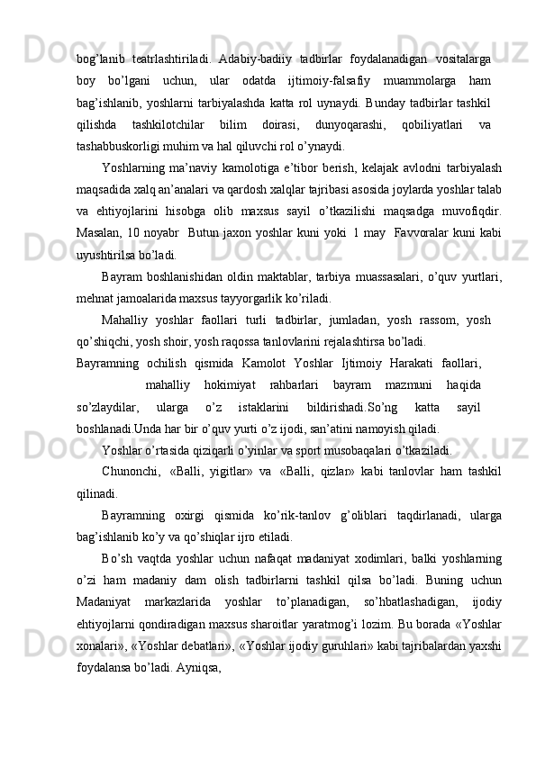 bog’lanib   teatrlashtiriladi.   Adabiy-badiiy   tadbirlar   foydalanadigan   vositalarga
boy   bо’lgani   uchun,   ular   odatda   ijtimoiy-falsafiy   muammolarga   ham
bag’ishlanib,   yoshlarni   tarbiyalashda   katta   rol   uynaydi.   Bunday   tadbirlar   tashkil
qilishda   tashkilotchilar   bilim   doirasi,   dunyoqarashi,   qobiliyatlari   va
tashabbuskorligi   muhim   va   hal   qiluvchi   rol   о’ynaydi.
Yoshlarning   ma’naviy   kamolotiga   e’tibor   berish,   kelajak   avlodni   tarbiyalash
maqsadida   xalq   an’analari   va   qardosh   xalqlar   tajribasi   asosida   joylarda yoshlar talab
va   ehtiyojlarini   hisobga   olib   maxsus   sayil   о’tkazilishi   maqsadga   muvofiqdir.
Masalan,   10   noyabr   –  Butun   jaxon   yoshlar   kuni   yoki   1   may   –  Favvoralar   kuni”   kabi
uyushtirilsa   bо’ladi.
Bayram   boshlanishidan   oldin   maktablar,   tarbiya   muassasalari,   о’quv   yurtlari,
mehnat   jamoalarida   maxsus   tayyorgarlik   kо’riladi.
Mahalliy   yoshlar   faollari   turli   tadbirlar,   jumladan,   yosh   rassom,   yosh
qо’shiqchi,   yosh   shoir,   yosh   raqossa   tanlovlarini   rejalashtirsa   bо’ladi.
Bayramning   ochilish   qismida   Kamolot   Yoshlar   Ijtimoiy   Harakati	
”   faollari,
mahalliy   hokimiyat   rahbarlari   bayram   mazmuni   haqida
sо’zlaydilar,   ularga   о’z   istaklarini   bildirishadi.Sо’ng   katta   sayil
boshlanadi.Unda   har   bir   о’quv   yurti   о’z   ijodi,   san’atini   namoyish   qiladi.
Yoshlar   о’rtasida   qiziqarli   о’yinlar   va   sport   musobaqalari   о’tkaziladi.
Chunonchi,   «Balli,   yigitlar»   va   «Balli,   qizlar»   kabi   tanlovlar   ham   tashkil
qilinadi.
Bayramning   oxirgi   qismida   kо’rik-tanlov   g’oliblari   taqdirlanadi,   ularga
bag’ishlanib   kо’y   va   qо’shiqlar   ijro   etiladi.
Bо’sh   vaqtda   yoshlar   uchun   nafaqat   madaniyat   xodimlari,   balki   yoshlarning
о’zi   ham   madaniy   dam   olish   tadbirlarni   tashkil   qilsa   bо’ladi.   Buning   uchun
Madaniyat   markazlarida   yoshlar   tо’planadigan,   sо’hbatlashadigan,   ijodiy
ehtiyojlarni qondiradigan maxsus sharoitlar   yaratmog’i   lozim.   Bu   borada   «Yoshlar
xonalari»,   «Yoshlar   debatlari»,   «Yoshlar   ijodiy   guruhlari»   kabi   tajribalardan   yaxshi
foydalansa   bо’ladi.   Ayniqsa, 