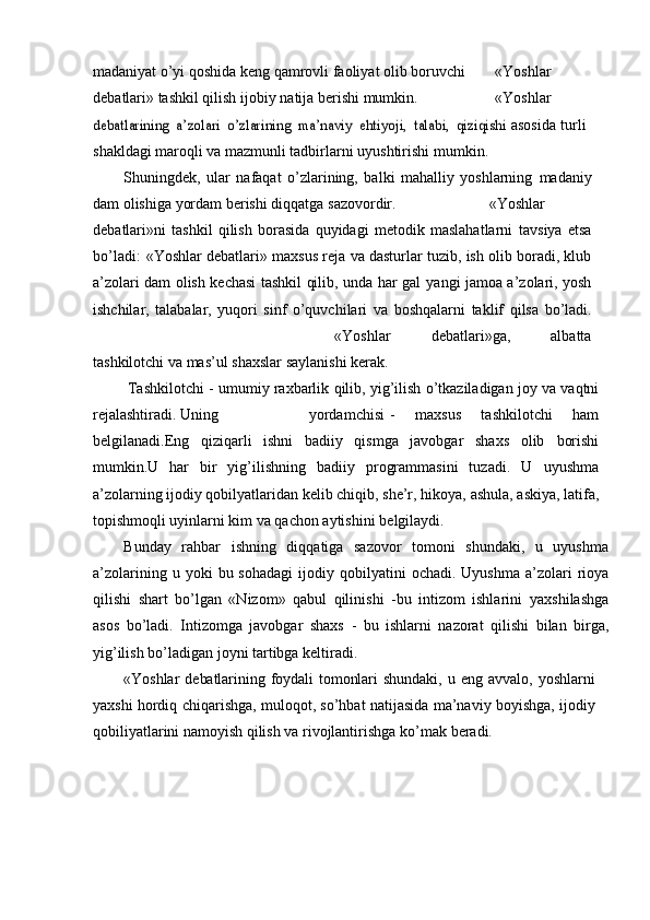 madaniyat   о’yi   qoshida   keng   qamrovli   faoliyat   olib   boruvchi «Yoshlar
debatlari»   tashkil   qilish   ijobiy   natija   berishi   mumkin. «Yoshlardebatlarining	”	 a’zolari	 о’zlarining	 ma’naviy	 ehtiyoji,	 talabi,	 qiziqishi	 
asosida turli
shakldagi maroqli va mazmunli tadbirlarni uyushtirishi   mumkin.
Shuningdek,   ular   nafaqat   о’zlarining,   balki   mahalliy   yoshlarning   madaniy
dam   olishiga   yordam   berishi   diqqatga   sazovordir. «Yoshlar
debatlari»ni   tashkil   qilish   borasida   quyidagi   metodik   maslahatlarni   tavsiya   etsa
bо’ladi:   «Yoshlar   debatlari»   maxsus   reja   va   dasturlar   tuzib,   ish   olib boradi, klub
a’zolari dam olish kechasi tashkil qilib, unda har gal   yangi jamoa a’zolari, yosh
ishchilar,   talabalar,   yuqori   sinf   о’quvchilari   va   boshqalarni   taklif   qilsa   bо’ladi.
«Yoshlar   debatlari»ga,   albatta
tashkilotchi   va   mas’ul   shaxslar   saylanishi   kerak.
Tashkilotchi   -   umumiy   raxbarlik   qilib,   yig’ilish   о’tkaziladigan   joy   va   vaqtni
rejalashtiradi.   Uning yordamchisi -   maxsus   tashkilotchi   ham
belgilanadi.Eng   qiziqarli   ishni   badiiy   qismga   javobgar   shaxs   olib   borishi
mumkin.U   har   bir   yig’ilishning   badiiy   programmasini   tuzadi.   U   uyushma
a’zolarning ijodiy qobilyatlaridan kelib chiqib, she’r, hikoya,   ashula, askiya, latifa,
topishmoqli uyinlarni kim va qachon aytishini   belgilaydi.
Bunday   rahbar   ishning   diqqatiga   sazovor   tomoni   shundaki,   u   uyushma
a’zolarining   u   yoki   bu   sohadagi   ijodiy   qobilyatini   ochadi.   Uyushma   a’zolari   rioya
qilishi   shart   bо’lgan   «Nizom»   qabul   qilinishi   -bu   intizom   ishlarini   yaxshilashga
asos   bо’ladi.   Intizomga   javobgar   shaxs   -   bu   ishlarni   nazorat   qilishi   bilan   birga,
yig’ilish   bо’ladigan   joyni   tartibga   keltiradi.
«Yoshlar   debatlarining	
”   foydali   tomonlari   shundaki,   u   eng   avvalo,   yoshlarni
yaxshi   hordiq   chiqarishga,   muloqot,   sо’hbat   natijasida   ma’naviy   boyishga, ijodiy
qobiliyatlarini namoyish qilish va rivojlantirishga   kо’mak   beradi. 