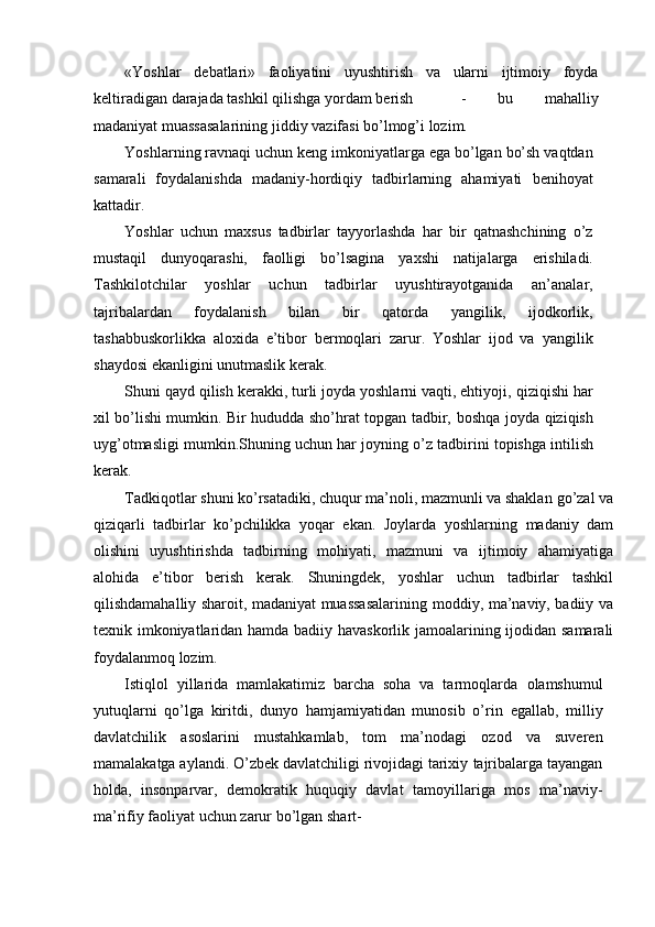«Yoshlar   debatlari»   faoliyatini   uyushtirish   va   ularni   ijtimoiy   foyda
keltiradigan   darajada   tashkil   qilishga   yordam   berish -   bu   mahalliy
madaniyat   muassasalarining   jiddiy   vazifasi   bо’lmog’i   lozim.
Yoshlarning   ravnaqi   uchun   keng   imkoniyatlarga   ega   bо’lgan   bо’sh   vaqtdan
samarali   foydalanishda   madaniy-hordiqiy   tadbirlarning   ahamiyati   benihoyat
kattadir.
Yoshlar   uchun   maxsus   tadbirlar   tayyorlashda   har   bir   qatnashchining   о’z
mustaqil   dunyoqarashi,   faolligi   bо’lsagina   yaxshi   natijalarga   erishiladi.
Tashkilotchilar   yoshlar   uchun   tadbirlar   uyushtirayotganida   an’analar,
tajribalardan   foydalanish   bilan   bir   qatorda   yangilik,   ijodkorlik,
tashabbuskorlikka   aloxida   e’tibor   bermoqlari   zarur.   Yoshlar   ijod   va   yangilik
shaydosi   ekanligini   unutmaslik   kerak.
Shuni qayd qilish kerakki, turli joyda yoshlarni vaqti, ehtiyoji,   qiziqishi har
xil bо’lishi mumkin. Bir hududda shо’hrat topgan tadbir,   boshqa   joyda   qiziqish
uyg’otmasligi   mumkin.Shuning   uchun   har   joyning   о’z   tadbirini   topishga   intilish
kerak.
Tadkiqotlar shuni kо’rsatadiki, chuqur ma’noli, mazmunli va shaklan   gо’zal va
qiziqarli   tadbirlar   kо’pchilikka   yoqar   ekan.   Joylarda   yoshlarning   madaniy   dam
olishini   uyushtirishda   tadbirning   mohiyati,   mazmuni   va   ijtimoiy   ahamiyatiga
alohida   e’tibor   berish   kerak.   Shuningdek,   yoshlar   uchun   tadbirlar   tashkil
qilishdamahalliy sharoit, madaniyat muassasalarining   moddiy, ma’naviy, badiiy va
texnik imkoniyatlaridan hamda badiiy   havaskorlik   jamoalarining   ijodidan   samarali
foydalanmoq   lozim.
Istiqlol   yillarida   mamlakatimiz   barcha   soha   va   tarmoqlarda   olamshumul
yutuqlarni   qо’lga   kiritdi,   dunyo   hamjamiyatidan   munosib   о’rin   egallab,   milliy
davlatchilik   asoslarini   mustahkamlab,   tom   ma’nodagi   ozod   va   suveren
mamalakatga aylandi. О’zbek davlatchiligi rivojidagi tarixiy   tajribalarga tayangan
holda,   insonparvar,   demokratik   huquqiy   davlat   tamoyillariga   mos   ma’naviy-
ma’rifiy   faoliyat   uchun   zarur   bо’lgan   shart- 