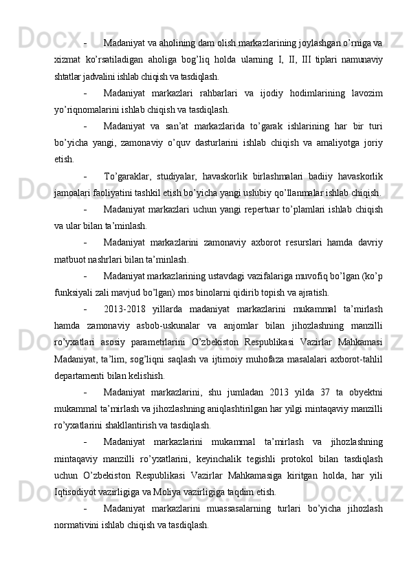  Madaniyat va aholining dam olish markazlarining joylashgan о’rniga va
xizmat   kо’rsatiladigan   aholiga   bog’liq   holda   ularning   I,   II,   III   tiplari   namunaviy
shtatlar jadvalini ishlab chiqish va tasdiqlash.
 Madaniyat   markazlari   rahbarlari   va   ijodiy   hodimlarining   lavozim
yо’riqnomalarini ishlab chiqish va tasdiqlash .
 Madaniyat   va   san’at   markazlarida   tо’garak   ishlarining   har   bir   turi
bо’yicha   yangi,   zamonaviy   о’quv   dasturlarini   ishlab   chiqish   va   amaliyotga   joriy
etish.
 Tо’garaklar,   studiyalar,   havaskorlik   birlashmalari   badiiy   havaskorlik
jamoalari faoliyatini tashkil etish bо’yicha yangi uslubiy qо’llanmalar ishlab chiqish .
 Madaniyat  markazlari  uchun  yangi  repertuar  tо’plamlari   ishlab  chiqish
va ular bilan ta’minlash.
 Madaniyat   markazlarini   zamonaviy   axborot   resurslari   hamda   davriy
matbuot nashrlari bilan ta’minlash .
 Madaniyat markazlarining ustavdagi vazifalariga muvofiq bо’lgan (kо’p
funksiyali zali mavjud bо’lgan) mos binolarni qidirib topish va ajratish .
 2013-2018   yillarda   madaniyat   markazlarini   mukammal   ta’mirlash
hamda   zamonaviy   asbob-uskunalar   va   anjomlar   bilan   jihozlashning   manzilli
rо’yxatlari   asosiy   parametrlarini   О’zbekiston   Respublikasi   Vazirlar   Mahkamasi
Madaniyat,   ta’lim,  sog’liqni   saqlash   va   ijtimoiy   muhofaza   masalalari   axborot-tahlil
departamenti bilan kelishish.
 Madaniyat   markazlarini,   shu   jumladan   2013   yilda   37   ta   obyektni
mukammal ta’mirlash va jihozlashning aniqlashtirilgan har yilgi mintaqaviy manzilli
rо’yxatlarini shakllantirish va tasdiqlash.
 Madaniyat   markazlarini   mukammal   ta’mirlash   va   jihozlashning
mintaqaviy   manzilli   rо’yxatlarini,   keyinchalik   tegishli   protokol   bilan   tasdiqlash
uchun   О’zbekiston   Respublikasi   Vazirlar   Mahkamasiga   kiritgan   holda,   har   yili
Iqtisodiyot vazirligiga va Moliya vazirligiga taqdim etish.
 Madaniyat   markazlarini   muassasalarning   turlari   bо’yicha   jihozlash
normativini ishlab chiqish va tasdiqlash. 