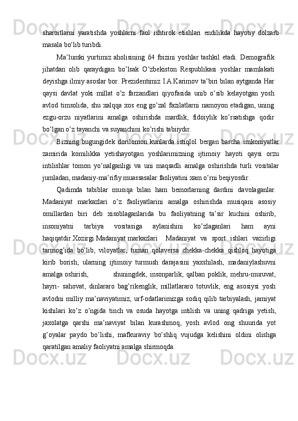 sharoitlarni   yaratishda   yoshlarni   faol   ishtirok   etishlari   endilikda   hayotiy   dolzarb
masala   bо’lib   turibdi.
Ma’lumki   yurtimiz   aholisining   64   foizini   yoshlar   tashkil   etadi.   Demografik
jihatdan   olib   qaraydigan   bо’lsak   О’zbekiston   Respublikasi   yoshlar   mamlakati
deyishga ilmiy asoslar bor. Prezidentimiz I.A.Karimov   ta’biri bilan aytganda Har
qaysi   davlat   yoki   millat   о’z   farzandlari   qiyofasida   unib   о’sib   kelayotgan   yosh
avlod   timsolida,   shu   xalqqa   xos   eng   gо’zal   fazilatlarni  namoyon etadigan, uning
ezgu-orzu   niyatlarini   amalga   oshirishda   mardlik,   fidoiylik   kо’rsatishga   qodir
bо’lgan о’z tayanchi va   suyanchini   kо’rishi   tabiiydir.”
Bizning   bugungidek   dorilomon   kunlarda   istiqlol   bergan   barcha   imkoniyatlar
zamirida   komilikka   yetishayotgan   yoshlarimizning   ijtimoiy   hayoti   qaysi   orzu
intilishlar   tomon   yо’nalganligi   va   uni   maqsadli   amalga   oshirishda   turli   vositalar
jumladan, madaniy-ma’rifiy muassasalar   faoliyatini   xam   о’rni   beqiyosdir.
Qadimda   tabiblar   musiqa   bilan   ham   bemorlarning   dardini   davolaganlar.
Madaniyat   markazlari   о’z   faoliyatlarini   amalga   oshirishda   musiqani   asosiy
omillardan   biri   deb   xisoblaganlarida   bu   faoliyatning   ta’sir   kuchini   oshirib,
insoniyatni   tarbiya   vositasiga   aylanishini   kо’zlaganlari   ham   ayni
haqiqatdir.Xozirgi Madaniyat markazlari Madaniyat   va   sport   ishlari   vazirligi
tarmog’ida   bо’lib,   viloyatlar,   tuman   qolaversa   chekka-chekka   qishloq   hayotiga
kirib   borish,   ularning   ijtimoiy   turmush   darajasini   yaxshilash,   madaniylashuvni
amalga   oshirish, shuningdek,   insonparlik,   qalban   poklik,   mehru-muruvat,
hayri-   sahovat,   dinlararo   bag’rikenglik,   millatlararo   totuvlik,   eng   asosiysi   yosh
avlodni   milliy   ma’naviyatimiz,   urf-odatlarimizga   sodiq   qilib   tarbiyalash,   jamiyat
kishilari   kо’z   о’ngida   tinch   va   osuda   hayotga   intilish   va   uning   qadriga   yetish,
jaxolatga   qarshi   ma’naviyat   bilan   kurashmoq,   yosh   avlod   ong   shuurida   yot
g’oyalar   paydo   bо’lishi,   mafkuraviy   bо’shliq   vujudga   kelishini   oldini   olishga
qaratilgan   amaliy   faoliyatni   amalga   shirmoqda. 