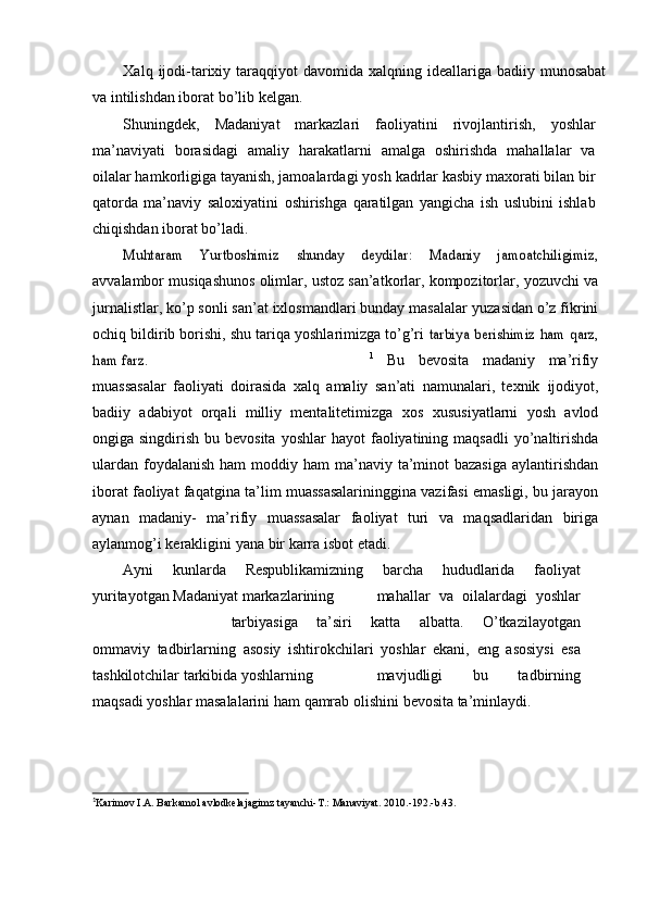 Xalq   ijodi-tarixiy   taraqqiyot   davomida   xalqning   ideallariga   badiiy   munosabat
va   intilishdan   iborat   bо’lib   kelgan.
Shuningdek,   Madaniyat   markazlari   faoliyatini   rivojlantirish,   yoshlar
ma’naviyati   borasidagi   amaliy   harakatlarni   amalga   oshirishda   mahallalar   va
oilalar hamkorligiga tayanish, jamoalardagi yosh   kadrlar kasbiy maxorati bilan bir
qatorda   ma’naviy   saloxiyatini   oshirishga   qaratilgan   yangicha   ish   uslubini   ishlab
chiqishdan   iborat   bо’ladi.Muhtaram	 	Yurtboshimiz	 	shunday	 	deydilar:	 	Madaniy	 	jamoatchiligimiz,
avvalambor musiqashunos olimlar, ustoz san’atkorlar, kompozitorlar,   yozuvchi va
jurnalistlar, kо’p sonli san’at ixlosmandlari bunday masalalar   yuzasidan о’z fikrini
ochiq bildirib borishi, shu tariqa yoshlarimizga tо’g’ri  	
tarbiya	 berishimiz	 ham	 qarz,	
ham	 farz.	”
1
  Bu   bevosita   madaniy   ma’rifiy
muassasalar   faoliyati   doirasida   xalq   amaliy   san’ati   namunalari,   texnik   ijodiyot,
badiiy   adabiyot   orqali   milliy   mentalitetimizga   xos   xususiyatlarni   yosh   avlod
ongiga singdirish bu bevosita  yoshlar  hayot   faoliyatining   maqsadli   yо’naltirishda
ulardan   foydalanish   ham   moddiy   ham   ma’naviy  ta’minot  bazasiga  aylantirishdan
iborat faoliyat faqatgina   ta’lim muassasalarininggina vazifasi emasligi, bu jarayon
aynan   madaniy-   ma’rifiy   muassasalar   faoliyat   turi   va   maqsadlaridan   biriga
aylanmog’i   kerakligini   yana   bir   karra   isbot   etadi.
Ayni   kunlarda   Respublikamizning   barcha   hududlarida   faoliyat
yuritayotgan   Madaniyat markazlarining mahallar   va   oilalardagi   yoshlar
tarbiyasiga   ta’siri   katta   albatta.   О’tkazilayotgan
ommaviy   tadbirlarning   asosiy   ishtirokchilari   yoshlar   ekani,   eng   asosiysi   esa
tashkilotchilar   tarkibida   yoshlarning mavjudligi   bu   tadbirning
maqsadi   yoshlar   masalalarini   ham   qamrab   olishini   bevosita   ta’minlaydi.	
1
Ka r i m ov I .A .   Ba r k a m ol  avlo d	– k ela j a g i m z   t ayanchi- T .:   M a	’ n aviyat . 2 0 10.-1 9 2. - b . 43. 
