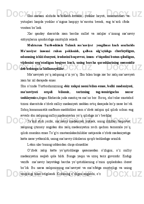 Shu   narsani   alohida   ta’kidlash   kerakki,   yoshlar   hayoti,   muammolari   va
yutuqlari   haqida   yoshlar   о’zigina   haqiqiy   ta’surotni   beradi,   eng   ta’sirli   ifoda
vositasi   bо’ladi.
Xar   qanday   sharoitda   xam   barcha   millat   va   xalqlar   о’zining   ma’naviy
extiyojlarini   qondirishga   muxtojlik   sezadi.Muhtaram	 Yurtboshimiz	 Yuksak	 ma’naviyat	 – yengilmas	 kuch	” asarlarida	
Ma’naviyat	 	insonni–	 	ruhan	 	poklanish,	 	qalban	 	ulg’ayishga	 
chorlaydigan,
odamning ichki dunyosi, irodasini baquvvat, imon-   e’tiqodini   butun   qiladigan,
vijdonini   uyg’otadigan   beqiyos   kuch,   uning   barcha   qarashlarining   mezonidir	
”
deb   bekorga   ta’kidlamaydilar .
Ma’naviyati   yо’q   xalqning   о’zi   yо’q.   Shu   bilan   birga   xar   bir   xalq   ma’naviyati
xam   bir   xil   darajada   emas.
Shu о’rinda Yurtboshimizning   «biz xalqni  nomi bilan emas, balki   madaniyati,
ma’naviyati   orqali   bilamiz,   tarixning   tag-tomirigacha   nazar
tashlaymiz»,	
– degan fikrlarida juda mantiq va ma’no bor. Biroq,   shо’rolar   mustabid
tizimi   sharoitida   о’zbek   milliy   madaniyati   xaddan   ortiq   darajada kо’p zarar kо’rdi.
Sobiq kommunistik mafkura maddohlari xam   о’zbek   xalqini   qul   qilish   uchun   eng
avvalo   shu   xalqning   milliy   madaniyatini   yо’q   qilishga   zо’r   berdilar.
Ta’kid   etish   joizki,   ma’naviy   madaniyati   yuksak,   uning   ildizlari   baquvvat
xalqning   ijtimoiy   ongidan   shu   xalq   madaniyatini   xech   qachon   tamomila   yо’q
qilish   mumkin   emas.Tо’g’ri   mustamlakachiliklar   natijasida   о’zbek madaniyatiga
katta zarar yetkazildi, uning ma’naviy ildizlarini   qirqib   tashlashga   urinildi.
Lekin   ular   buning   uddasidan   chiqa   olmadilar.
О’zbek   xalqi   katta   yо’qotishlarga   qaramasdan   о’zligini,   о’z   milliy
madaniyatini   saqlab   qola   bildi.   Bunga   yaqin   va   uzoq   tarix   guvoxdir.   Endigi
vazifa     ma’naviy   hayotdagi   barcha   yо’qotishlarning   о’rnini   qoplashdan	
–   iborat
bо’ldi.   Bu   narsa   xalqimizning   ma’naviyat   va   ma’rifatga   muxtojligi   va   uning
tanqisligi   bilan   belgilandi.   Kishining   о’zligini   anglashi,   о’z 