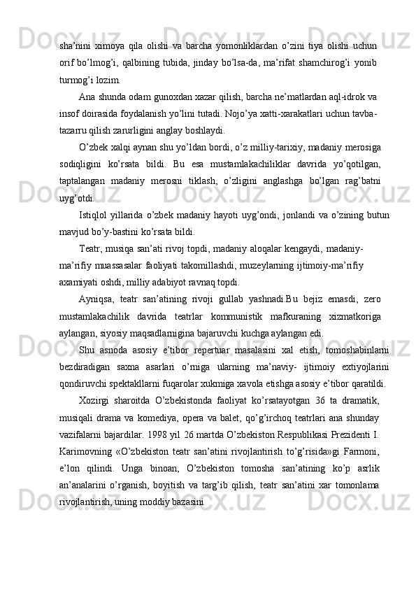 sha’nini   ximoya   qila   olishi   va   barcha   yomonliklardan   о’zini   tiya   olishi   uchun
orif   bо’lmog’i,   qalbining   tubida,   jinday   bо’lsa-da,   ma’rifat   shamchirog’i   yonib
turmog’i   lozim.
Ana   shunda   odam   gunoxdan   xazar   qilish,   barcha   ne’matlardan   aql-idrok   va
insof doirasida foydalanish yо’lini tutadi. Nojо’ya xatti-xarakatlari   uchun   tavba-
tazarru   qilish   zarurligini   anglay   boshlaydi.
О’zbek xalqi aynan shu yо’ldan bordi, о’z milliy-tarixiy, madaniy   merosiga
sodiqligini   kо’rsata   bildi.   Bu   esa   mustamlakachiliklar   davrida   yо’qotilgan,
taptalangan   madaniy   merosni   tiklash,   о’zligini   anglashga   bо’lgan   rag’batni
uyg’otdi.
Istiqlol   yillarida   о’zbek   madaniy   hayoti   uyg’ondi,   jonlandi   va   о’zining   butun
mavjud   bо’y-bastini   kо’rsata   bildi.
Teatr, musiqa san’ati rivoj topdi, madaniy aloqalar kengaydi,   madaniy-
ma’rifiy   muassasalar   faoliyati   takomillashdi,   muzeylarning   ijtimoiy-ma’rifiy
axamiyati   oshdi,   milliy   adabiyot   ravnaq   topdi.
Ayniqsa,   teatr   san’atining   rivoji   gullab   yashnadi.Bu   bejiz   emasdi,   zero
mustamlakachilik   davrida   teatrlar   kommunistik   mafkuraning   xizmatkoriga
aylangan,   siyosiy   maqsadlarnigina   bajaruvchi   kuchga   aylangan   edi.
Shu   asnoda   asosiy   e’tibor   repertuar   masalasini   xal   etish,   tomoshabinlarni
bezdiradigan   saxna   asarlari   о’rniga   ularning   ma’naviy-   ijtimoiy   extiyojlarini
qondiruvchi spektakllarni fuqarolar xukmiga   xavola   etishga   asosiy   e’tibor   qaratildi.
Xozirgi   sharoitda   О’zbekistonda   faoliyat   kо’rsatayotgan   36   ta   dramatik,
musiqali   drama   va   komediya,   opera   va   balet,   qо’g’irchoq   teatrlari   ana   shunday
vazifalarni   bajardilar.   1998   yil   26   martda   О’zbekiston   Respublikasi   Prezidenti I.
Karimovning   «О’zbekiston   teatr   san’atini   rivojlantirish   tо’g’risida»gi   Farmoni,
e’lon   qilindi.   Unga   binoan,   О’zbekiston   tomosha   san’atining   kо’p   asrlik
an’analarini   о’rganish,   boyitish   va   targ’ib   qilish,   teatr   san’atini   xar   tomonlama
rivojlantirish,   uning   moddiy   bazasini 