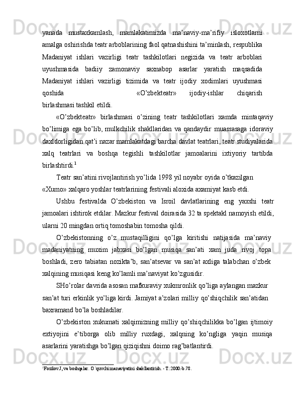 yanada   mustaxkamlash,   mamlakatimizda   ma’naviy-ma’rifiy   isloxotlarni
amalga oshirishda teatr arboblarining faol qatnashishini ta’minlash,   respublika
Madaniyat   ishlari   vazirligi   teatr   tashkilotlari   negizida   va   teatr   arboblari
uyushmasida   badiiy   zamonaviy   saxnabop   asarlar   yaratish   maqsadida
Madaniyat   ishlari   vazirligi   tizimida   va   teatr   ijodiy   xodimlari   uyushmasi
qoshida «О’zbekteatr»   ijodiy-ishlar   chiqarish
birlashmasi   tashkil   etildi.
«О’zbekteatr»   birlashmasi   о’zining   teatr   tashkilotlari   xamda   mintaqaviy
bо’limiga   ega   bо’lib,   mulkchilik   shakllaridan   va   qandaydir   muassasaga   idoraviy
daxldorligidan   qat’i   nazar   mamlakatdagi   barcha   davlat   teatrlari, teatr studiyalarida
xalq   teatrlari   va   boshqa   tegishli   tashkilotlar   jamoalarini   ixtiyoriy   tartibda
birlashtirdi. 1
Teatr san’atini rivojlantirish yо’lida   1998 yil noyabr oyida   о’tkazilgan
«Xumo» xalqaro yoshlar teatrlarining festivali aloxida   axamiyat   kasb   etdi.
Ushbu   festivalda   О’zbekiston   va   Isroil   davlatlarining   eng   yaxshi   teatr
jamoalari ishtirok etdilar. Mazkur festival doirasida 32 ta spektakl   namoyish   etildi,
ularni   20   mingdan   ortiq   tomoshabin   tomosha   qildi.
О’zbekistonning   о’z   mustaqilligini   qо’lga   kiritishi   natijasida   ma’naviy
madaniyatning   muxim   jabxasi   bо’lgan   musiqa   san’ati   xam   juda   rivoj   topa
boshladi,   zero   tabiatan   nozikta’b,   san’atsevar   va   san’at   axliga   talabchan   о’zbek
xalqining   musiqasi   keng   kо’lamli   ma’naviyat   kо’zgusidir.
SHо’rolar   davrida   asosan   mafkuraviy   xukmronlik   qо’liga   aylangan   mazkur
san’at turi erkinlik yо’liga kirdi. Jamiyat a’zolari milliy   qо’shiqchilik   san’atidan
baxramand   bо’la   boshladilar.
О’zbekiston   xukumati   xalqimizning   milliy   qо’shiqchilikka   bо’lgan   ijtimoiy
extiyojini   e’tiborga   olib   milliy   ruxdagi,   xalqning   kо’ngliga   yaqin   musiqa
asarlarini   yaratishga   bо’lgan   qiziqishni   doimo   rag’batlantirdi.1
F o zi l o v.J ,   v a   bo shqa l a r .   O ` q u v chi   m a	’ n av iyat i n i   sha kll a n ti r i sh .   - T . :2 0 00.- b .7 8 . 