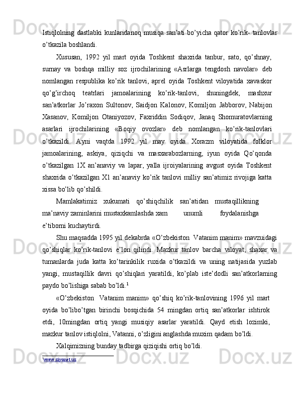 Istiqlolning   dastlabki   kunlaridanoq   musiqa   san’ati   bо’yicha   qator   kо’rik-   tanlovlar
о’tkazila   boshlandi.
Xususan,   1992   yil   mart   oyida   Toshkent   shaxrida   tanbur,   sato,   qо’shnay,
surnay   va   boshqa   milliy   soz   ijrochilarining   «Asrlarga   tengdosh   navolar»   deb
nomlangan   respublika   kо’rik   tanlovi,   aprel   oyida   Toshkent   viloyatida   xavaskor
qо’g’irchoq   teatrlari   jamoalarining   kо’rik-tanlovi,   shuningdek,   mashxur
san’atkorlar   Jо’raxon   Sultonov,   Saidjon   Kalonov,   Komiljon   Jabborov,   Nabijon
Xasanov,   Komiljon   Otaniyozov,   Faxriddin   Sodiqov,   Janaq   Shomuratovlarning
asarlari   ijrochilarining   «Boqiy   ovozlar»   deb   nomlangan   kо’rik-tanlovlari
о’tkazildi.   Ayni   vaqtda   1992   yil   may   oyida   Xorazm   viloyatida   folklor
jamoalarining,   askiya,   qiziqchi   va   masxarabozlarning,   iyun   oyida   Qо’qonda
о’tkazilgan   1X   an’anaviy   va   lapar,   yalla   ijroiyalarining   avgust   oyida   Toshkent
shaxrida о’tkazilgan X1   an’anaviy kо’rik tanlovi milliy san’atimiz rivojiga katta
xissa bо’lib   qо’shildi.
Mamlakatimiz   xukumati   qо’shiqchilik   san’atidan   mustaqillikning
ma’naviy   zaminlarini   mustaxkamlashda   xam unumli   foydalanishga
e’tiborni   kuchaytirdi.
Shu maqsadda   1995 yil dekabrda   «О’zbekiston  Vatanim manim»–   mavzuidagi
qо’shiqlar   kо’rik-tanlovi   e’lon   qilindi.   Mazkur   tanlov   barcha   viloyat,   shaxar   va
tumanlarda   juda   katta   kо’tarinkilik   ruxida   о’tkazildi   va   uning   natijasida   yuzlab
yangi,   mustaqillik   davri   qо’shiqlari   yaratildi,   kо’plab   iste’dodli   san’atkorlarning
paydo   bо’lishiga   sabab   bо’ldi. 1
«О’zbekiston     Vatanim   manim»   qо’shiq   kо’rik-tanlovining   1996   yil	
–   mart
oyida   bо’libо’tgan   birinchi   bosqichida   54   mingdan   ortiq   san’atkorlar   ishtirok
etdi,   10mingdan   ortiq   yangi   musiqiy   asarlar   yaratildi.   Qayd   etish   lozimki,
mazkur tanlov istiqlolni, Vatanni, о’zligini anglashda muxim   qadam   bо’ldi.
Xalqimizning   bunday   tadbirga   qiziqishi   ortiq   bо’ldi.
1
www.ziyonet.uz 
