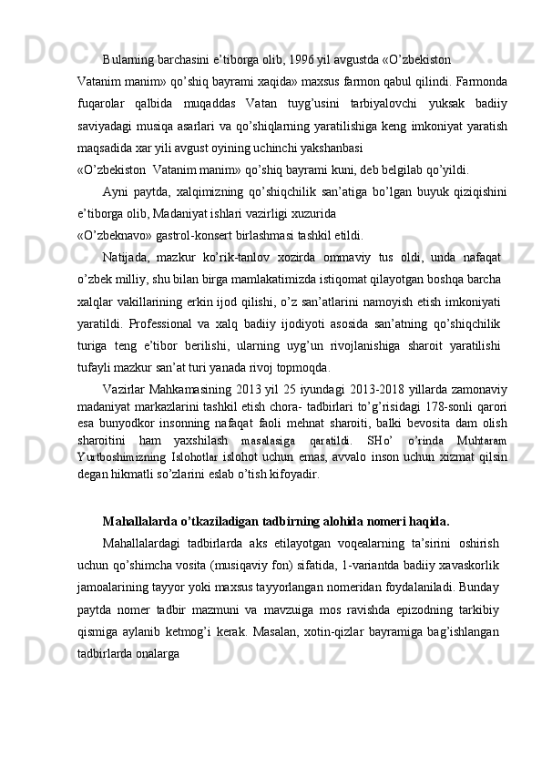 Bularning   barchasini   e’tiborga   olib,   1996   yil   avgustda   «О’zbekiston   –
Vatanim manim» qо’shiq bayrami xaqida» maxsus farmon qabul qilindi.   Farmonda
fuqarolar   qalbida   muqaddas   Vatan   tuyg’usini   tarbiyalovchi   yuksak   badiiy
saviyadagi  musiqa asarlari va qо’shiqlarning yaratilishiga keng   imkoniyat   yaratish
maqsadida   xar   yili   avgust   oyining   uchinchi   yakshanbasi
«О’zbekiston   –  Vatanim   manim»   qо’shiq   bayrami   kuni,   deb   belgilab   qо’yildi.
Ayni   paytda,   xalqimizning   qо’shiqchilik   san’atiga   bо’lgan   buyuk   qiziqishini
e’tiborga   olib,   Madaniyat   ishlari   vazirligi   xuzurida
«О’zbeknavo»   gastrol-konsert   birlashmasi   tashkil   etildi.
Natijada,   mazkur   kо’rik-tanlov   xozirda   ommaviy   tus   oldi,   unda   nafaqat
о’zbek milliy, shu bilan birga mamlakatimizda istiqomat qilayotgan   boshqa barcha
xalqlar vakillarining erkin ijod qilishi, о’z san’atlarini   namoyish   etish   imkoniyati
yaratildi.   Professional   va   xalq   badiiy   ijodiyoti   asosida   san’atning   qо’shiqchilik
turiga   teng   e’tibor   berilishi,   ularning   uyg’un   rivojlanishiga   sharoit   yaratilishi
tufayli mazkur san’at turi yanada   rivoj   topmoqda.
Vazirlar   Mahkamasining   2013   yil   25   iyundagi   2013-2018   yillarda   zamonaviy
madaniyat markazlarini tashkil etish chora-   tadbirlari tо’g’risidagi   178-sonli qarori
esa   bunyodkor   insonning   nafaqat   faoli   mehnat   sharoiti,   balki   bevosita   dam   olish
sharoitini   ham   yaxshilash  masalasiga	 	qaratildi.	 	SHо’	 	о’rinda	 	Muhtaram	
Yurtboshimizning	 Islohotlar	 
islohot   uchun   emas,   avvalo   inson   uchun   xizmat   qilsin	”
degan hikmatli   sо’zlarini   eslab   о’tish   kifoyadir.
Mahallalarda   о’tkaziladigan   tadbirning   alohida   nomeri   haqida.
Mahallalardagi   tadbirlarda   aks   etilayotgan   voqealarning   ta’sirini   oshirish
uchun qо’shimcha vosita   (musiqaviy fon) sifatida,   1-variantda   badiiy xavaskorlik
jamoalarining tayyor yoki maxsus tayyorlangan   nomeridan foydalaniladi. Bunday
paytda   nomer   tadbir   mazmuni   va   mavzuiga   mos   ravishda   epizodning   tarkibiy
qismiga   aylanib   ketmog’i   kerak.   Masalan,   xotin-qizlar   bayramiga   bag’ishlangan
tadbirlarda   onalarga 