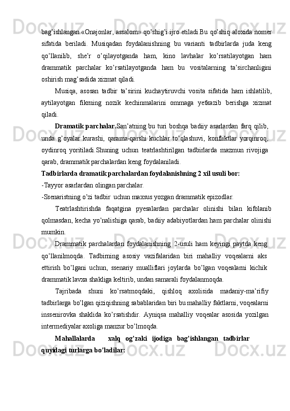 bag’ishlangan.«Onajonlar,   assalom»   qо’shig’i   ijro   etiladi.Bu   qо’shiq   aloxida   nomer
sifatida   beriladi.   Musiqadan   foydalanishning   bu   varianti   tadbirlarda   juda   keng
qо’llanilib,   she’r   о’qilayotganda   ham,   kino   lavhalar   kо’rsatilayotgan   ham
drammatik   parchalar   kо’rsatilayotganda   ham   bu   vositalarning   ta’sirchanligini
oshirish   mag’sadida   xizmat   qiladi.
Musiqa,   asosan   tadbir   ta’sirini   kuchaytiruvchi   vosita   sifatida   ham   ishlatilib,
aytilayotgan   fikrning   nozik   kechinmalarini   ommaga   yetkazib   berishga   xizmat
qiladi.
Dramatik parchalar. San’atning bu turi boshqa badiiy asarlardan   farq qilib,
unda   g’oyalar   kurashi,   qarama-qarshi   kuchlar   tо’qlashuvi,   konfliktlar   yorqinroq,
oydinroq   yoritiladi.Shuning   uchun   teatrlashtirilgan   tadbirlarda   mazmun   rivojiga
qarab, drammatik parchalardan keng   foydalaniladi.
Tadbirlarda   dramatik   parchalardan   foydalanishning   2   xil   usuli   bor:
-Tayyor   asarlardan   olingan   parchalar.
-Ssenaristning   о’zi   tadbir   uchun   maxsus   yozgan   drammatik   epizodlar.
Teatrlashtirishda   faqatgina   pyesalardan   parchalar   olinishi   bilan   kifolanib
qolmasdan,   kecha   yо’nalishiga   qarab,   badiiy   adabiyotlardan   ham   parchalar   olinishi
mumkin.
Drammatik   parchalardan   foydalanishning   2-usuli   ham   keyingi   paytda   keng
qо’llanilmoqda.   Tadbirning   asosiy   vazifalaridan   biri   mahalliy   voqealarni   aks
ettirish   bо’lgani   uchun,   ssenariy   mualliflari   joylarda   bо’lgan   voqealarni   kichik
drammatik lavxa shakliga keltirib, undan   samarali   foydalanmoqda.
Tajribada   shuni   kо’rsatmoqdaki,   qishloq   axolisida   madaniy-ma’rifiy
tadbirlarga   bо’lgan   qiziqishning   sabablaridan   biri   bu   mahalliy   faktlarni,   voqealarni
inssenirovka   shaklida   kо’rsatishdir.   Ayniqsa   mahalliy   voqealar   asosida   yozilgan
intermediyalar   axoliga   manzur   bо’lmoqda.
Mahallalarda xalq   og’zaki   ijodiga   bag’ishlangan   tadbirlar
quyidagi   turlarga   bо’ladilar: 