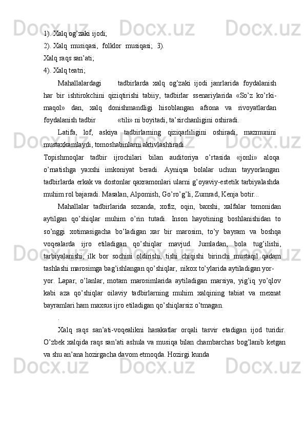 1). Xalq   og’zaki   ijodi;
2). Xalq   musiqasi,   folklor   musiqasi;   3).
Xalq   raqs   san’ati;
4).   Xalq   teatri;
Mahallalardagi tadbirlarda   xalq   og’zaki   ijodi   janrlarida   foydalanish
har   bir   ishtirokchini   qiziqtirishi   tabiiy,   tadbirlar   ssenariylarida   «Sо’z   kо’rki-
maqol»   dan,   xalq   donishmandligi   hisoblangan   afsona   va   rivoyatlardan
foydalanish   tadbir «tili» ni boyitadi,   ta’sirchanligini   oshiradi.
Latifa,   lof,   askiya   tadbirlarning   qiziqarliligini   oshiradi,   mazmunini
mustaxkamlaydi,   tomoshabinlarni   aktivlashtiradi.
Topishmoqlar   tadbir   ijrochilari   bilan   auditoriya   о’rtasida   «jonli»   aloqa
о’rnatishga   yaxshi   imkoniyat   beradi.   Ayniqsa   bolalar   uchun   tayyorlangan
tadbirlarda erkak va dostonlar qaxramonlari ularni g’oyaviy-estetik   tarbiyalashda
muhim rol bajaradi. Masalan, Alpomish, Gо’rо’g’li, Zumrad,   Kenja   botir...
Mahallalar   tadbirlarida   sozanda,   xofiz,   oqin,   baxshi,   xalfalar   tomonidan
aytilgan   qо’shiqlar   muhim   о’rin   tutadi.   Inson   hayotining   boshlanishidan   to
sо’nggi   xotimasigacha   bо’ladigan   xar   bir   marosim,   tо’y   bayram   va   boshqa
voqealarda   ijro   etiladigan   qо’shiqlar   mavjud.   Jumladan,   bola   tug’ilishi,
tarbiyalanishi,   ilk   bor   sochini   oldirishi,   tishi   chiqishi   birinchi   mustaqil   qadam
tashlashi   marosimga   bag’ishlangan   qо’shiqlar,   nikox   tо’ylarida   aytiladigan yor-
yor.   Lapar,   о’lanlar,   motam   marosimlarida   aytiladigan   marsiya,   yig’iq   yо’qlov
kabi   aza   qо’shiqlar   oilaviy   tadbirlarning   muhim   xalqining   tabiat   va   mexnat
bayramlari ham maxsus   ijro   etiladigan   qо’shiqlarsiz   о’tmagan..
Xalq   raqs   san’ati-voqealikni   harakatlar   orqali   tasvir   etadigan   ijod   turidir.
О’zbek xalqida raqs san’ati ashula va musiqa bilan chambarchas   bog’lanib   ketgan
va   shu   an’ana   hozirgacha   davom   etmoqda.   Hozirgi   kunda 