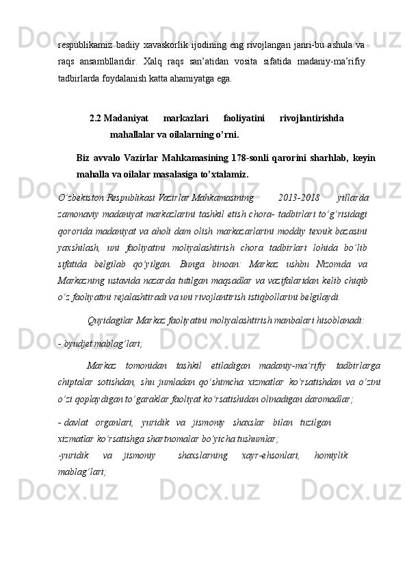 respublikamiz   badiiy   xavaskorlik   ijodining   eng   rivojlangan   janri-bu   ashula   va
raqs   ansambllaridir.   Xalq   raqs   san’atidan   vosita   sifatida   madaniy-ma’rifiy
tadbirlarda   foydalanish   katta   ahamiyatga   ega.
2.2 Madaniyat   markazlari   faoliyatini   rivojlantirishda
mahallalar   va   oilalarning   о’rni.
Biz   avvalo   Vazirlar   Mahkamasining   178-sonli   qarorini   sharhlab,   keyin
mahalla   va   oilalar   masalasiga   tо’xtalamiz.
О’zbekiston   Respublikasi   Vazirlar   Mahkamasining 2013-2018   yillarda
zamonaviy  madaniyat  markazlarini  tashkil  etish chora-   tadbirlari  tо’g’risidagi
qororida madaniyat  va aholi  dam olish   markazarlarini  moddiy texnik bazasini
yaxshilash,   uni   faoliyatini   moliyalashtirish   chora   tadbirlari   lohida   bо’lib
sifatida   belgilab   qо’yilgan.   Bunga   binoan:   Markaz   ushbu   Nizomda   va
Markazning  ustavida   nazarda   tutilgan   maqsadlar   va   vazifalaridan   kelib   chiqib
о’z   faoliyatini   rejalashtiradi   va   uni   rivojlantirish   istiqbollarini   belgilaydi.
Quyidagilar   Markaz   faoliyatini   moliyalashtirish   manbalari   hisoblanadi:
- byudjet   mablag’lari;
Markaz   tomonidan   tashkil   etiladigan   madaniy-ma’rifiy   tadbirlarga
chiptalar   sotishdan,   shu   jumladan   qо’shimcha   xizmatlar   kо’rsatishdan   va   о’zini
о’zi   qoplaydigan   tо’garaklar   faoliyat   kо’rsatishidan   olinadigan   daromadlar;
- davlat   organlari,   yuridik   va   jismoniy   shaxslar   bilan   tuzilgan
xizmatlar   kо’rsatishga   shartnomalar   bо’yicha   tushumlar;
- yuridik va jismoniy shaxslarning xayr-ehsonlari,   homiylik
mablag’lari; 