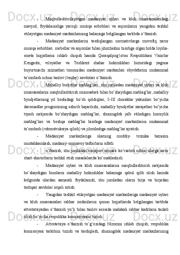  Maqbullashtirilayotgan   madaniyat   uylari   va   klub   muassasalaridagi
mavjud,   foydalanishga   yaroqli   musiqa   asboblari   va   anjomlarini   yangidan   tashkil
etilayotgan madaniyat markazlarining balansiga belgilangan tartibda о’tkazish .
 Madaniyat   markazlarini   tasdiqlangan   normativlarga   muvofiq   zarur
musiqa asboblari. mebellar va anjomlar bilan jihozlashni hisobga olgan holda loyiha-
smeta   hujjatlarini   ishlab   chiqish   hamda   Qoraqalpog’iston   Respublikasi   Vazirlar
Kengashi,   viloyatlar   va   Toshkent   shahar   hokimliklari   huzuridagi   yagona
buyurtmachi   xizmatlari   tomonidan   madaniyat   markazlari   obyektlarini   mukammal
ta’mirlash uchun tanlov (tender) savdolari о’tkazish.
 Mahalliy budjetlar mablag’lari, shu jumladan madaniyat uylari va klub
muassasalarini maqbullashtirish munosabati bilan bо’shaydigan mablag’lar, mahalliy
byudjetlarning   yil   boshidagi   bо’sh   qoldiqlari,   I– III   choraklar   yakunlari   bо’yicha
daromadlar prognozining oshirib bajarilishi, mahalliy byudjetlar xarajatlari bо’yicha
tejash   natijasida   bо’shaydigan   mablag’lar,   shuningdek   jalb   etiladigan   homiylik
mablag’lari   va   boshqa   mablag’lar   hisobiga   madaniyat   markazlarini   mukammal
ta’mirlash (rekonstruksiya qilish) va jihozlashga mablag’lar ajratish.
 Madaniyat   markazlariga   ularning   moddiy-   texnika   bazasini
mustahkamlash, madaniy-ommaviy tadbirlarni sifatli 
 о’tkazish, shu jumladan transport xizmati kо’rsatish uchun ularga zarur
shart-sharoitlarni tashkil etish masalalarida kо’maklashish.
 Madaniyat   uylari   va   klub   muassasalarini   maqbullashtirish   natijasida
bо’shaydigan   binolarni   mahalliy   hokimliklar   balansiga   qabul   qilib   olish   hamda
kelgusida   ulardan   samarali   foydalanish,   shu   jumladan   ularni   birja   va   birjadan
tashqari savdolar orqali sotish.
 Yangidan  tashkil   etilayotgan  madaniyat   markazlariga madaniyat   uylari
va   klub   muassasalari   rahbar   xodimlarini   qonun   hujjatlarida   belgilangan   tartibda
attestatsiyadan  о’tkazish  yо’li   bilan  tanlov  asosida  malakali  rahbar   kadrlarni  tanlab
olish bо’yicha respublika komissiyasini tuzish.
 Attestatsiya   о’tkazish   tо’g’risidagi   Nizomni   ishlab   chiqish,   respublika
komissiyasi   tarkibini   tuzish   va   tasdiqlash,   shuningdek   madaniyat   markazlarining 