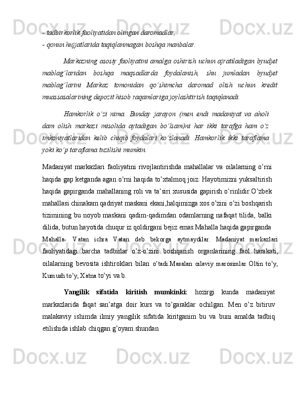 - tadbirkorlik   faoliyatidan   olingan   daromadlar;
- qonun   hujjatlarida   taqiqlanmagan   boshqa   manbalar.
Markazning   asosiy   faoliyatini   amalga   oshirish   uchun   ajratiladigan   byudjet
mablag’laridan   boshqa   maqsadlarda   foydalanish,   shu   jumladan   byudjet
mablag’larini   Markaz   tomonidan   qо’shimcha   daromad   olish   uchun   kredit
muassasalarining depozit hisob raqamlariga joylashtirish   taqiqlanadi.
Hamkorlik   о’zi   nima.   Bunday   jarayon   (men   endi   madaniyat   va   aholi
dam   olish   markazi   misolida   aytadigan   bо’lsam)ni   har   ikki   tarafga   ham   о’z
imkoniyatlaridan   kelib   chiqib   foydalari   kо’zlanadi.   Hamkorlik   ikki   taraflama
yoki   kо’p   taraflama   tuzilishi   mumkin.
Madaniyat   markazlari   faoliyatini   rivojlantirishda   mahallalar   va   oilalarning   о’rni
haqida gap ketganda agan о’rni haqida   tо’xtalmoq joiz. Hayotimizni yuksaltirish
haqida gapirganda mahallaning   roli va ta’siri xususida gapirish о’rinlidir.О’zbek
mahallasi chinakam   qadriyat   maskani   ekani,halqimizga   xos   о’zini   о’zi   boshqarish
tizimining   bu   noyob maskani  qadim-qadimdan  odamlarning  nafaqat  tilida,  balki
dilida,   butun   hayotida   chuqur   iz   qoldirgani   bejiz   emas.Mahalla   haqida   gapirgandaMahalla-	 	Vatan	 	ichra	 	Vatan	” 	deb	 	bekorga	 	aytmaydilar.	 	Madaniyat   markazlar
i
faoliyatidagi   barcha   tadbirlar   о’z-о’zini   boshqarish   organlarining   faol   harakati,
oilalarning   bevosita   ishtiroklari   bilan  	
о’tadi.Masalan   oilaviy   marosimlar   Oltin   tо’y,	”	
Kumush tо’y, Xatna	”	 
tо’yi	”   va   b.
Yangilik   sifatida   kiritish   mumkinki:   hozirgi   kunda   madaniyat
markazlarida   faqat   san’atga   doir   kurs   va   tо’garaklar   ochilgan.   Men   о’z   bitiruv
malakaviy   ishimda   ilmiy   yangilik   sifatida   kiritganim   bu   va   buni   amalda   tadbiq
etilishida   ishlab   chiqgan   g’oyam   shundan 