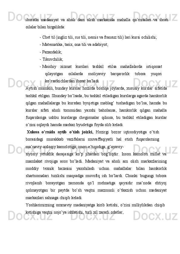 iboratki   madaniyat   va   aholi   dam   olish   markazida   mahalla   qо’mitalari   va   ibrati
oilalar   bilan   birgalikda:
- Chet   til   (ingliz   tili,   rus   tili,   nemis   va   fransuz   tili)   lari   kursi   ochilishi;
- Matematika,   tarix,   ona   tili   va   adabiyot;
- Pazandalik;
- Tikuvchilik;
- Maishiy   xizmat   kurslari   tashkil   etilsa   mahallalarda   istiqomat
qilayotgan   oilalarda   moliyaviy   barqarorlik   tobora   yuqori
kо’rsatkichlardan   iborat   bо’ladi.
Aytish  mumkin,  bunday  kurslar   hozirda  boshqa  joylarda,  xususiy  kurslar   sifatida
tashkil etilgan. Shunday bо’lsada, bu tashkil etiladigan kurslarga   agarda hamkorlik
qilgan   mahallalarga   bu   kursdan   byujetiga   mablag’   tushadigan   bо’lsa,   hamda   bu
kurslar   sifati   aholi   tomonidan   yaxshi   baholansa,   hamkorlik   qilgan   mahalla
fuqarolariga   ushbu   kurslarga   chegirmalar   qilinsa,   bu   tashkil   etiladigan   kurslar
о’zini oqlaydi hamda markaz   byudetiga   foyda   olib   keladi.
Xulosa   о’rnida   aytib   о’tish   joizki,   Hozirgi   bozor   iqtisodiyotiga   о’tish
borasidagi   murakkab   vazifalarni   muvaffaqiyatli   hal   etish   fuqarolarning
ma’naviy-axloqiy   kamolotiga,   imon-e’tiqodiga,   g’oyaviy-
siyosiy   yetuklik   darajasiga   kо’p   jihatdan   bog’liqdir.   Inson   kamoloti   millat   va
mamlakat   rivojiga   asos   bо’ladi.   Madaniyat   va   aholi   am   olish   markazlarining
moddiy   texnik   bazasini   yaxshilash   uchun   mahallalar   bilan   hamkorlik
shartnomalari   tuzilishi   maqsadga   muvofiq   ish   bо’lardi.   Chunki   bugungi   tobora
rivojlanib   borayotgan   zamonda   qо’l   mehnatiga   qaysidir   ma’noda   ehtiyoj
qolmayotgan   bir   paytda   bо’sh   vaqtni   mazmunli   о’tkazish   uchun   madaniyat
markazlari   sahnaga”   chiqib   keladi.
Yoshlarimizning   ommaviy   madaniyatga   kirib   ketishi,   о’zini   milliylikdan   chiqib
ketishiga   vaqtni   nojо’ya   ishlatishi,   turli   xil   zararli   odatlar, 