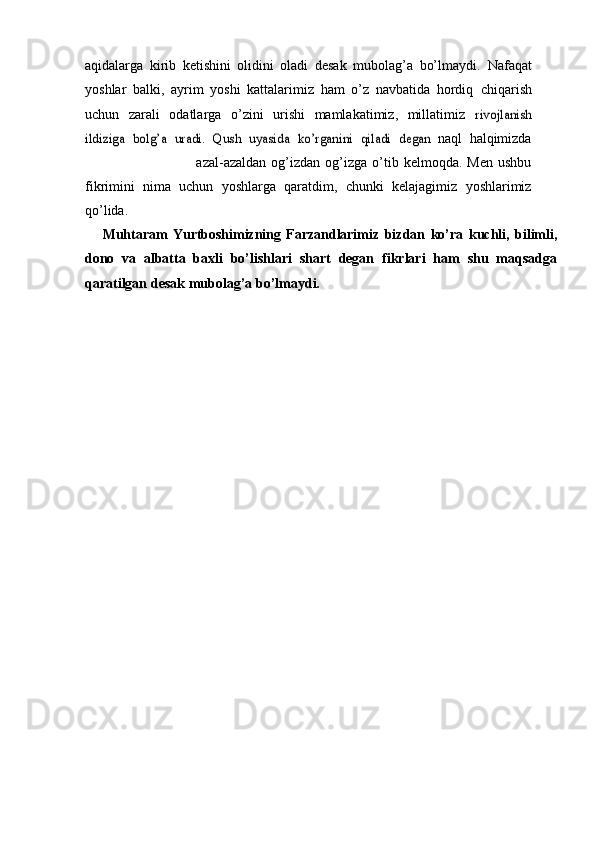 aqidalarga   kirib   ketishini   olidini   oladi   desak   mubolag’a   bо’lmaydi.   Nafaqat
yoshlar   balki,   ayrim   yoshi   kattalarimiz   ham   о’z   navbatida   hordiq   chiqarish
uchun   zarali   odatlarga   о’zini   urishi   mamlakatimiz,   millatimiz  rivojlanish	
ildiziga	 bolg’a	 uradi.	 Qush	 uyasida	 kо’rganini	 qiladi	” degan	 
naql   halqimizda
azal-azaldan   og’izdan   og’izga   о’tib  kelmoqda.   Men   ushbu
fikrimini   nima   uchun   yoshlarga   qaratdim,   chunki   kelajagimiz   yoshlarimiz
qо’lida.
Muhtaram   Yurtboshimizning   Farzandlarimiz   bizdan   kо’ra   kuchli,   bilimli,
dono   va   albatta   baxli   bо’lishlari   shart   degan	
”   fikrlari   ham   shu   maqsadga
qaratilgan   desak   mubolag’a   bо’lmaydi. 