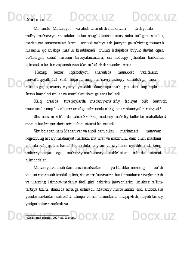 X   u   l   o   s   a
Ma’lumki,   Madaniyat va   aholi   dam   olish   markazlari faoliyatida
milliy   ma’naviyat   masalalari   bilan   shug’ullanish   asosiy   soha   bо’lgani   sababli,
madaniyat   muassasalari   komil   insonni   tarbiyalash   jarayoniga   о’zining   munosib
hissasini   qо’shishga   mas’ul   hisoblanadi,   chunki   kelajakda   buyuk   davlat   egasi
bо’ladigan   komil   insonni   tarbiyalamasdan,   uni   axloqiy   jihatdan   barkamol
qilmasdan turib rivojlanish vazifalarini hal etish   mumkin   emas.
Hozirgi   bozor   iqtisodiyoti   sharoitida   murakkab   vazifalarni
muvaffaqiyatli   hal   etish   fuqarolarning   ma’naviy-axloqiy   kamolotiga,   imon-
e’tiqodiga,   g’oyaviy-siyosiy   yetuklik   darajasiga   kо’p   jihatdan   bog’liqdir.
Inson   kamoloti   millat   va   mamlakat   rivojiga   asos   bо’ladi.
Xalq   orasida,   turarjoylarda   madaniy-ma’rifiy   faoliyat   olib   boruvchi
muassasalarning bu ishlarni amalga oshirishda о’ziga xos imkoniyatlar   mavjud. 1
Shu   narsani   e’tiborda   tutish   kerakki,   madaniy-ma’rifiy   tadbirlar   mahallalarda
avvalo   har   bir   yurtdoshimiz   uchun   xizmat   kо’rsatadi.
Shu   boisdan   ham   Madaniyat   va   aholi   dam   olish markazlari   muayyan
regionning asosiy madaniyat markazi, ma’rifat va mazmunli dam olish   maskani
sifatida   xalq   ijodini   kamol   toptirishda,   bayram   va   sayillarni   uyushtirishda keng
imkoniyatlarga   ega   ma’naviy-mafkuraviy   tashkilotlar   sifatida   xizmat
qilmoqdalar.
Madaniyatva   aholi   dam   olish   markazlari yurtdoshlarimizning   bо’sh
vaqtini mazmunli tashkil qilish, shaxs ma’naviyatini har tomonlama   rivojlantirish
va   ularning   ijtimoiy-madaniy   faolligini   oshirish   jarayonlarini   uzluksiz   ta’lim-
tarbiya   tizimi   shaklida   amalga   oshiradi.   Madaniy   merosimizni   eski   andozalaru
yondashuvlardan   xoli   xolda   chuqur   va   har   tomonlama   tadqiq   etish,   noyob   tarixiy
yodgorliklarni   saqlash   va1
«Xalq  s o	‘ zi »   gazetasi,   2007-yil, 23-f e vral 