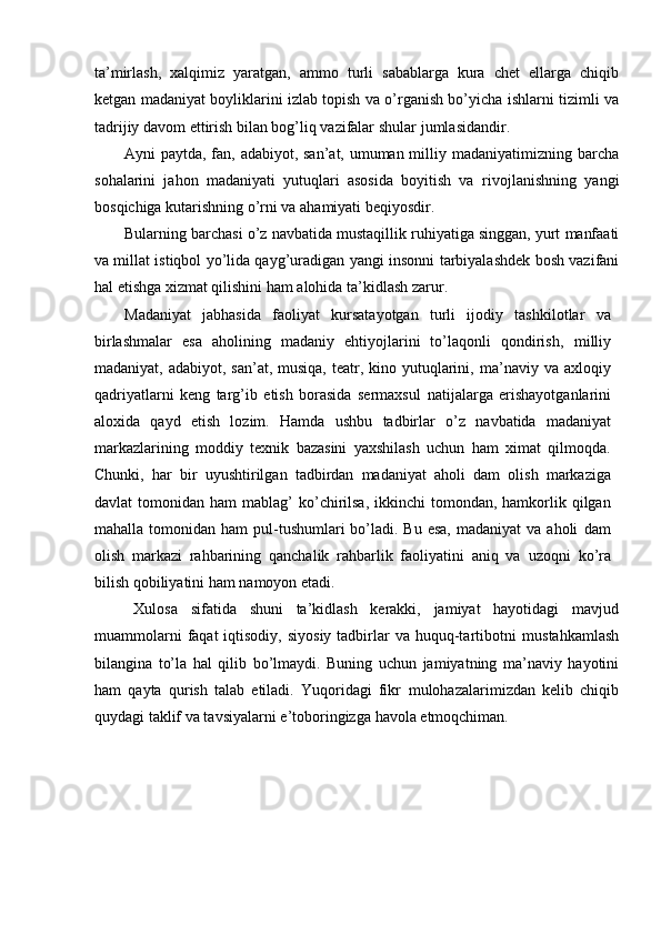 ta’mirlash,   xalqimiz   yaratgan,   ammo   turli   sabablarga   kura   chet   ellarga   chiqib
ketgan madaniyat boyliklarini izlab topish va о’rganish bо’yicha ishlarni   tizimli va
tadrijiy davom ettirish bilan bog’liq vazifalar shular   jumlasidandir.
Ayni paytda, fan, adabiyot, san’at, umuman milliy madaniyatimizning   barcha
sohalarini   jahon   madaniyati   yutuqlari   asosida   boyitish   va   rivojlanishning   yangi
bosqichiga   kutarishning   о’rni   va   ahamiyati   beqiyosdir.
Bularning   barchasi   о’z   navbatida   mustaqillik   ruhiyatiga   singgan,   yurt   manfaati
va millat istiqbol yо’lida qayg’uradigan yangi insonni   tarbiyalashdek bosh vazifani
hal etishga xizmat qilishini ham alohida   ta’kidlash   zarur.
Madaniyat   jabhasida   faoliyat   kursatayotgan   turli   ijodiy   tashkilotlar   va
birlashmalar   esa   aholining   madaniy   ehtiyojlarini   tо’laqonli   qondirish,   milliy
madaniyat, adabiyot, san’at,  musiqa,  teatr, kino yutuqlarini,   ma’naviy  va axloqiy
qadriyatlarni   keng   targ’ib   etish   borasida   sermaxsul   natijalarga   erishayotganlarini
aloxida   qayd   etish   lozim.   Hamda   ushbu   tadbirlar   о’z   navbatida   madaniyat
markazlarining   moddiy   texnik   bazasini   yaxshilash   uchun   ham   ximat   qilmoqda.
Chunki,   har   bir   uyushtirilgan   tadbirdan   madaniyat   aholi   dam   olish   markaziga
davlat   tomonidan ham   mablag’  kо’chirilsa,  ikkinchi   tomondan, hamkorlik qilgan
mahalla  tomonidan  ham   pul-tushumlari  bо’ladi.  Bu esa,   madaniyat   va aholi   dam
olish   markazi   rahbarining   qanchalik   rahbarlik   faoliyatini   aniq   va   uzoqni   kо’ra
bilish   qobiliyatini   ham   namoyon   etadi.
Xulosa   sifatida   shuni   ta’kidlash   kerakki,   jamiyat   hayotidagi   mavjud
muammolarni   faqat  iqtisodiy,  siyosiy  tadbirlar   va  huquq-tartibotni   mustahkamlash
bilangina   tо’la   hal   qilib   bо’lmaydi.   Buning   uchun   jamiyatning   ma’naviy   hayotini
ham   qayta   qurish   talab   etiladi.   Yuqoridagi   fikr   mulohazalarimizdan   kelib   chiqib
quydagi taklif va tavsiyalarni   e’toboringizga   havola   etmoqchiman. 