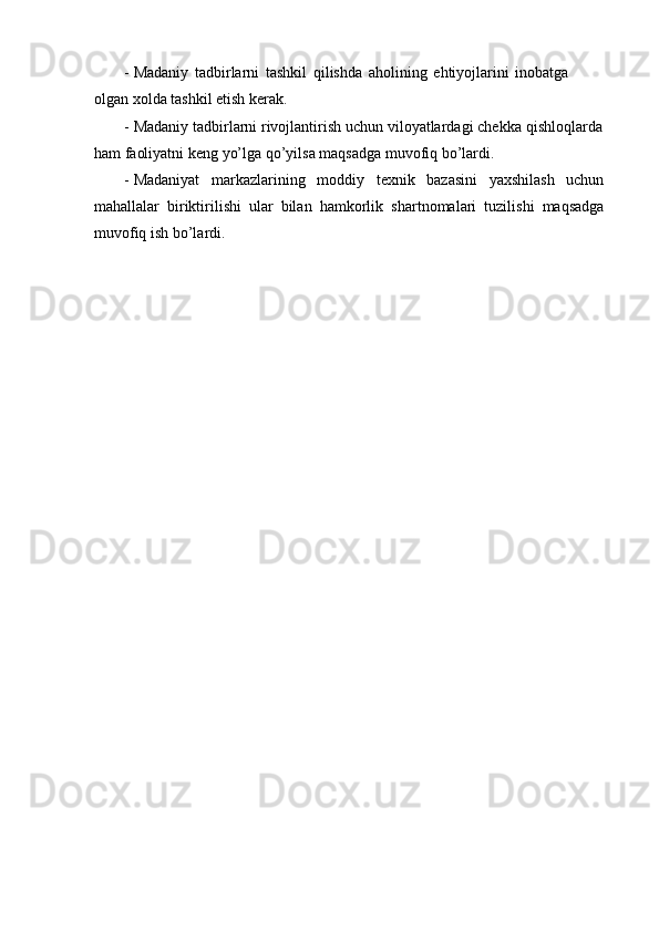 - Madaniy   tadbirlarni   tashkil   qilishda   aholining   ehtiyojlarini   inobatga
olgan   xolda   tashkil   etish   kerak.
- Madaniy tadbirlarni rivojlantirish uchun viloyatlardagi chekka   qishloqlarda
ham   faoliyatni   keng   yо’lga   qо’yilsa   maqsadga   muvofiq   bо’lardi.
- Madaniyat   markazlarining   moddiy   texnik   bazasini   yaxshilash   uchun
mahallalar   biriktirilishi   ular   bilan   hamkorlik   shartnomalari   tuzilishi   maqsadga
muvofiq   ish   bо’lardi. 