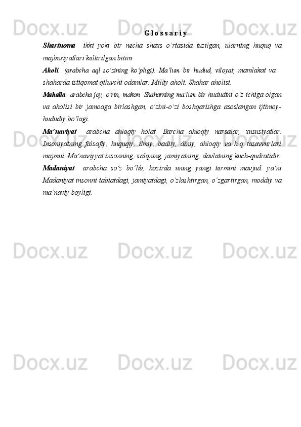 G   l   o   s   s   a   r   i   y
Shartnoma   –  ikki   yoki   bir   necha   shaxs   о’rtasida   tuzilgan,   ularning   huquq   va
majburiyatlari   keltirilgan   bitimAholi	 – (arabcha	 aql	” sо’zining	 kо’pligi).	 Ma’lum	 bir	 hudud,	 viloyat,	 
mamlakat   va
shaharda   istiqomat   qiluvchi   odamlar.   Milliy   aholi.   Shahar   aholisi.	
Mahalla	 – arabcha	 joy,	” о’rin,	” makon.	” Shaharning	 ma’lum	 bir	 
hududini   о’z   ichiga   olgan
va   aholisi   bir   jamoaga   birlashgan,   о’zini-о’zi   boshqarishga   asoslangan   ijtimoy-
hududiy   bо’lagi.
Ma’naviyat   –  arabcha   ahloqiy   holat.   Barcha   ahloqiy   narsalar,   xususiyatlar.
Insoniyatning   falsafiy,   huquqiy,   ilmiy,   badiiy,   diniy,   ahloqiy   va   h.q   tasavvurlari
majmui. Ma’naviyyat insonning, xalqning, jamiyatning,   davlatning   kuch-qudratidir.
Madaniyat   –  arabcha   sо’z   bо’lib,   hozirda   uning   yangi   termini   mavjud.   ya’ni
Madaniyat   insonni   tabiatdagi,   jamiyatdagi,   о’zlashtirgan,   о’zgartirgan,   moddiy   va
ma’naviy   boyligi. 