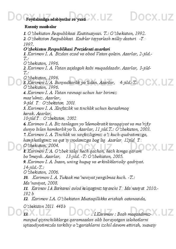 Foydalanilga   adabiyotlar   rо’yxati
Rasmiy   manbalar
1. О’zbekiston   Respublikasi   Kostitusiyasi.   T.:   О’zbekiston,   1992.
2.О’zbekiston	 Respublikasi.	 Kadrlar	 tayyorlash	 milliy	 dasturi.	” -T.:	 
1997.
О’zbekiston   Respublikasi   Prezidenti   asarlari
1. Karimov   I.   A. Bizdan   ozod   va   obod   Vatan   qolsin.   Asarlar,   2-jild.-
T.:
О’zbekiston,   1996.
2. Karimov   I.   A.   Vatan   sajdagoh   kabi   muqaddasdir.   Asarlar,   3-jild-
T.:
О’zbekiston,   1996.
3. Karimov   I.   A.   Bunyodkorlik   yо’lidan.   Asarlar, 4-jild.-T.:
О’zbekiston,   1996.
4. Karimov   I.   A.   Vatan   ravnaqi   uchun   har   birimiz  
mas’ulmiz.   Asarlar,	
9-jild.	 T.:–	 О’zbekiston,	 2001.
5. Karimov   I.   A.   Xavfsizlik   va   tinchlik   uchun   kurashmoq  
kerak.   Asarlar,	
10-jild.T.:	–	 О’zbekiston,	 2002.
6. Karimov   I.   A.   Biz   tanlagan   yо’ldemokratik	
–   taraqqiyot   va   ma’rifiy  
dunyo   bilan   hamkorlik   yо’li.   Asarlar,   11   jild.T.:	
–   О’zbekiston,   2003.
7. Karimov I. A. Tinchlik va xavfsizligimiz о’z kuch-qudratimizga,  	
hamjihatligimiz	 va	 qat’iy	 irodamizga	 bog’liq.	 Asarlar,	 12jild.	–	 T.:–	 
О’zbekiston,   2004.
8. Karimov   I.   A.   О’zbek   xalqi   hech   qachon,   hech   kimga   qaram  
bо’lmaydi.   Asarlar, 13-jild.   -T:   О’zbekiston,   2005.
9. Karimov   I.   A.   Inson,   uning   huquq   va   erkinliklarioliy	
–   qadriyat.  
14-jild.-T.:
О’zbekiston,   2006.
10. Karimov   I.   A.   Yuksak   ma’naviyat   yengilmas	
–   kuch.   -T.:  
Ma’naviyat,   2008.
11.	
Karimov	 I.A	 Barkamol	 avlod	 kelajagimiz–	 tayanchi	” T.:–	 Ma’naviyat.	”  2010.-
192   b
12. Karimov   I.A.   О’zbekiston   Mustaqillikka   erishish   ostonasida,	
О’zbekiston	” 2011.	 440.b
13. . I.Karimov : Bosh maqsadimiz-
mavjud qiyinchiliklarga qaramasdan   olib   borayotgan   islohotlarni  
iqtisodiyotimizda   tarkibiy   о’zgarishlarni   izchil   davom   ettirish,   xususiy 