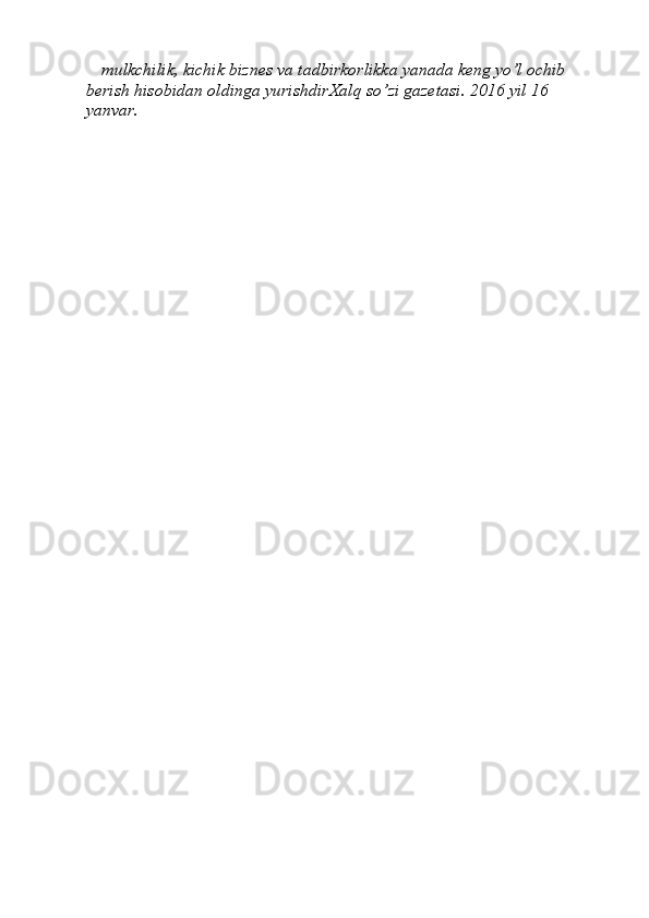 mulkchilik, kichik biznes va   tadbirkorlikka yanada keng yо’l ochib 
berish hisobidan oldinga   yurishdirXalq”   sо’zi	”   gazetasi.   2016   yil   16  
yanvar. 