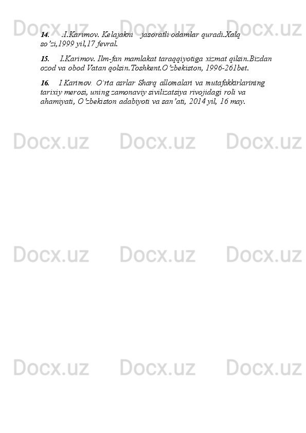 14. .I.Karimov.   Kelajakni jasoratli   odamlar   quradi.Xalq  
sо’zi,1999   yil,17   fevral.
15. I.Karimov.   Ilm-fan   mamlakat   taraqqiyotiga   xizmat   qilsin.Bizdan  
ozod   va   obod   Vatan   qolsin.Toshkent.О’zbekiston,   1996-261bet.
16.I.Karimov.	 О’rta	 asrlar	 Sharq	 allomalari	 va	 mutafakkirlarining	 
tarixiy merosi, uning zamonaviy sivilizatsiya rivojidagi roli va  
ahamiyati,	
”   О’zbekiston   adabiyoti   va   san’ati,   2014   yil,   16   may. 