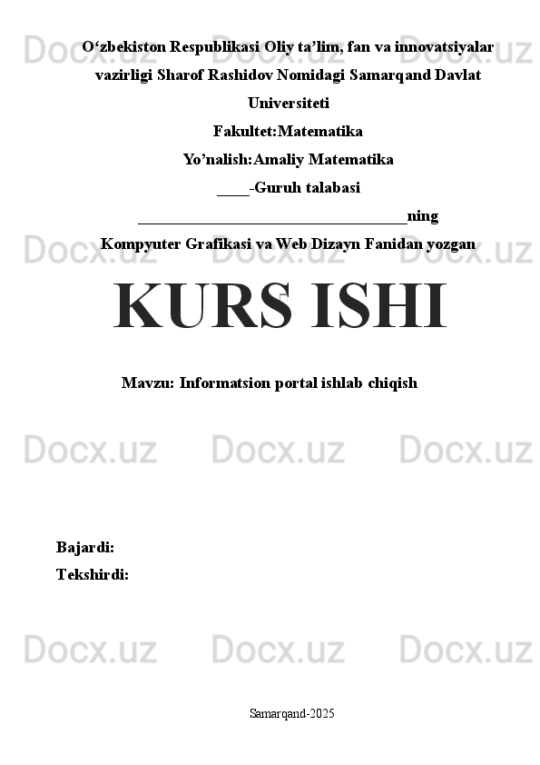 O zbekiston Respublikasi Oliy ta lim, fan va innovatsiyalarʻ ʼ
vazirligi Sharof Rashidov Nomidagi Samarqand Davlat
Universiteti
Fakultet:Matematika
Yo’nalish:Amaliy Matematika
____-Guruh talabasi
_________________________________ning
Kompyuter Grafikasi va Web Dizayn Fanidan yozgan 
Mavzu: Informatsion portal ishlab chiqish
Bajardi:
Tekshirdi:
Samarqand- 2025KURS ISHI