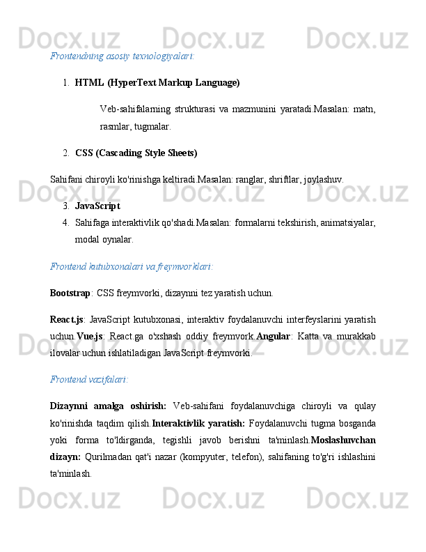 Frontendning asosiy texnologiyalari:
1. HTML (HyperText Markup Language)
Veb-sahifalarning   strukturasi   va   mazmunini   yaratadi.Masalan:   matn,
rasmlar, tugmalar.
2. CSS (Cascading Style Sheets)
Sahifani chiroyli ko'rinishga keltiradi.Masalan: ranglar, shriftlar, joylashuv.
3. JavaScript
4. Sahifaga interaktivlik qo'shadi.Masalan: formalarni tekshirish, animatsiyalar,
modal oynalar.
Frontend kutubxonalari va freymvorklari:
Bootstrap : CSS freymvorki, dizaynni tez yaratish uchun.
React.js :  JavaScript  kutubxonasi, interaktiv foydalanuvchi  interfeyslarini  yaratish
uchun. Vue.js :   React.ga   o'xshash   oddiy   freymvork. Angular :   Katta   va   murakkab
ilovalar uchun ishlatiladigan JavaScript freymvorki.
Frontend vazifalari:
Dizaynni   amalga   oshirish:   Veb-sahifani   foydalanuvchiga   chiroyli   va   qulay
ko'rinishda   taqdim   qilish. Interaktivlik   yaratish:   Foydalanuvchi   tugma   bosganda
yoki   forma   to'ldirganda,   tegishli   javob   berishni   ta'minlash. Moslashuvchan
dizayn:   Qurilmadan   qat'i   nazar   (kompyuter,   telefon),   sahifaning   to'g'ri   ishlashini
ta'minlash. 