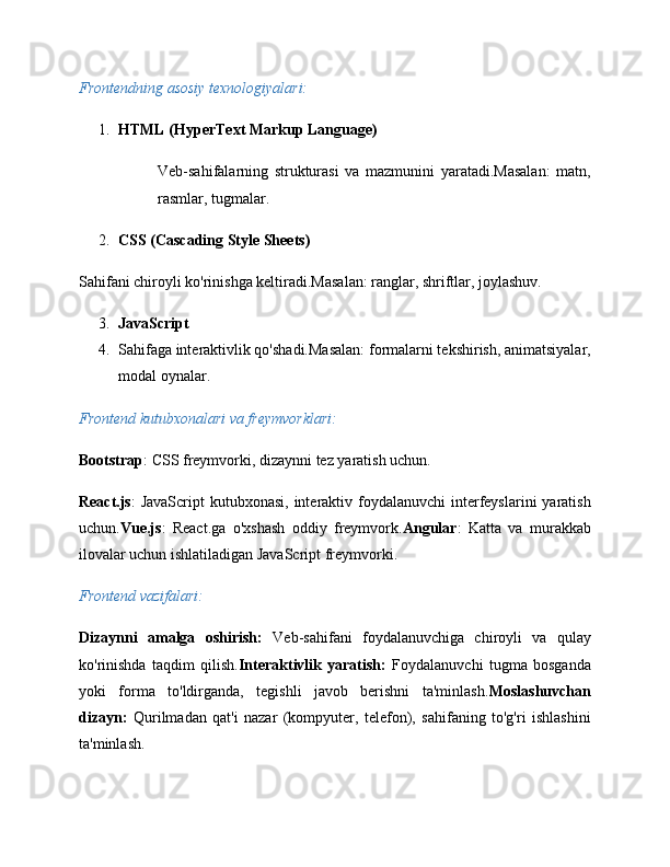 Frontendning asosiy texnologiyalari:
1. HTML (HyperText Markup Language)
Veb-sahifalarning   strukturasi   va   mazmunini   yaratadi.Masalan:   matn,
rasmlar, tugmalar.
2. CSS (Cascading Style Sheets)
Sahifani chiroyli ko'rinishga keltiradi.Masalan: ranglar, shriftlar, joylashuv.
3. JavaScript
4. Sahifaga interaktivlik qo'shadi.Masalan: formalarni tekshirish, animatsiyalar,
modal oynalar.
Frontend kutubxonalari va freymvorklari:
Bootstrap : CSS freymvorki, dizaynni tez yaratish uchun.
React.js :  JavaScript  kutubxonasi, interaktiv foydalanuvchi  interfeyslarini  yaratish
uchun. Vue.js :   React.ga   o'xshash   oddiy   freymvork. Angular :   Katta   va   murakkab
ilovalar uchun ishlatiladigan JavaScript freymvorki.
Frontend vazifalari:
Dizaynni   amalga   oshirish:   Veb-sahifani   foydalanuvchiga   chiroyli   va   qulay
ko'rinishda   taqdim   qilish. Interaktivlik   yaratish:   Foydalanuvchi   tugma   bosganda
yoki   forma   to'ldirganda,   tegishli   javob   berishni   ta'minlash. Moslashuvchan
dizayn:   Qurilmadan   qat'i   nazar   (kompyuter,   telefon),   sahifaning   to'g'ri   ishlashini
ta'minlash.