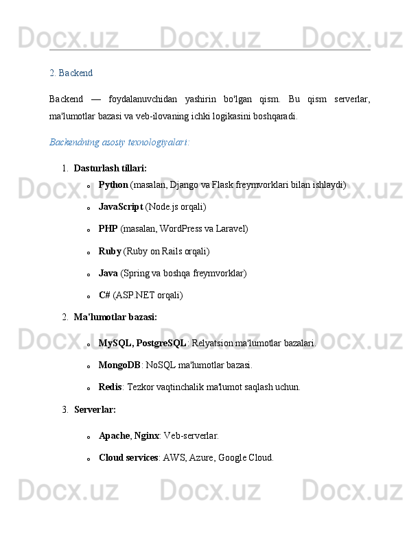 2. Backend
Backend   —   foydalanuvchidan   yashirin   bo'lgan   qism.   Bu   qism   serverlar,
ma'lumotlar bazasi va veb-ilovaning ichki logikasini boshqaradi.
Backendning asosiy texnologiyalari:
1. Dasturlash tillari:
o Python  (masalan, Django va Flask freymvorklari bilan ishlaydi)
o JavaScript  (Node.js orqali)
o PHP  (masalan, WordPress va Laravel)
o Ruby  (Ruby on Rails orqali)
o Java  (Spring va boshqa freymvorklar)
o C#  (ASP.NET orqali)
2. Ma'lumotlar bazasi:
o MySQL, PostgreSQL : Relyatsion ma'lumotlar bazalari.
o MongoDB : NoSQL ma'lumotlar bazasi.
o Redis : Tezkor vaqtinchalik ma'lumot saqlash uchun.
3. Serverlar:
o Apache ,  Nginx : Veb-serverlar.
o Cloud services : AWS, Azure, Google Cloud. 