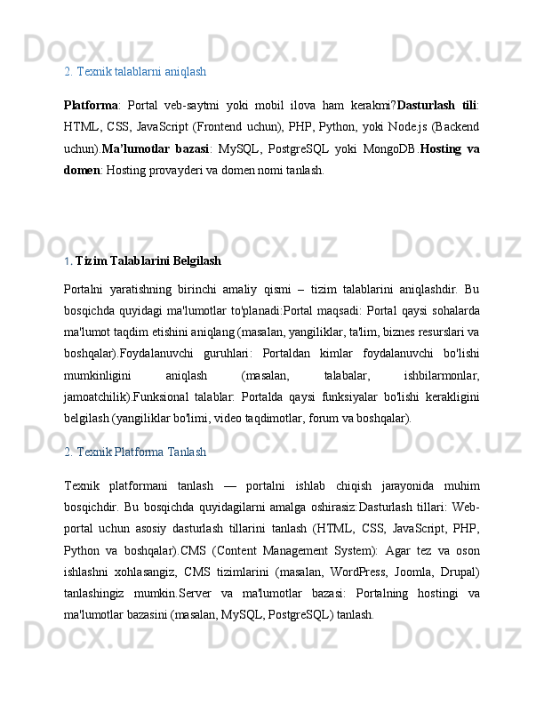 2.  Texnik talablarni aniqlash
Platforma :   Portal   veb-saytmi   yoki   mobil   ilova   ham   kerakmi? Dasturlash   tili :
HTML,   CSS,   JavaScript   (Frontend   uchun),   PHP,   Python,   yoki   Node.js   (Backend
uchun). Ma’lumotlar   bazasi :   MySQL,   PostgreSQL   yoki   MongoDB. Hosting   va
domen : Hosting provayderi va domen nomi tanlash.
1.  Tizim Talablarini Belgilash
Portalni   yaratishning   birinchi   amaliy   qismi   –   tizim   talablarini   aniqlashdir.   Bu
bosqichda   quyidagi   ma'lumotlar   to'planadi: Portal   maqsadi :   Portal   qaysi   sohalarda
ma'lumot taqdim etishini aniqlang (masalan, yangiliklar, ta'lim, biznes resurslari va
boshqalar). Foydalanuvchi   guruhlari :   Portaldan   kimlar   foydalanuvchi   bo'lishi
mumkinligini   aniqlash   (masalan,   talabalar,   ishbilarmonlar,
jamoatchilik). Funksional   talablar :   Portalda   qaysi   funksiyalar   bo'lishi   kerakligini
belgilash (yangiliklar bo'limi, video taqdimotlar, forum va boshqalar).
2.  Texnik Platforma Tanlash
Texnik   platformani   tanlash   —   portalni   ishlab   chiqish   jarayonida   muhim
bosqichdir.   Bu   bosqichda   quyidagilarni   amalga   oshirasiz: Dasturlash   tillari :   Web-
portal   uchun   asosiy   dasturlash   tillarini   tanlash   (HTML,   CSS,   JavaScript,   PHP,
Python   va   boshqalar). CMS   (Content   Management   System) :   Agar   tez   va   oson
ishlashni   xohlasangiz,   CMS   tizimlarini   (masalan,   WordPress,   Joomla,   Drupal)
tanlashingiz   mumkin. Server   va   ma'lumotlar   bazasi :   Portalning   hostingi   va
ma'lumotlar bazasini (masalan, MySQL, PostgreSQL) tanlash. 