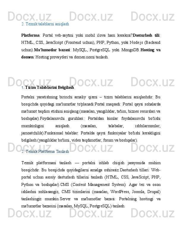 2.  Texnik talablarni aniqlash
Platforma :   Portal   veb-saytmi   yoki   mobil   ilova   ham   kerakmi? Dasturlash   tili :
HTML,   CSS,   JavaScript   (Frontend   uchun),   PHP,   Python,   yoki   Node.js   (Backend
uchun). Ma’lumotlar   bazasi :   MySQL,   PostgreSQL   yoki   MongoDB. Hosting   va
domen : Hosting provayderi va domen nomi tanlash.
1.  Tizim Talablarini Belgilash
Portalni   yaratishning   birinchi   amaliy   qismi   –   tizim   talablarini   aniqlashdir.   Bu
bosqichda   quyidagi   ma'lumotlar   to'planadi: Portal   maqsadi :   Portal   qaysi   sohalarda
ma'lumot taqdim etishini aniqlang (masalan, yangiliklar, ta'lim, biznes resurslari va
boshqalar). Foydalanuvchi   guruhlari :   Portaldan   kimlar   foydalanuvchi   bo'lishi
mumkinligini   aniqlash   (masalan,   talabalar,   ishbilarmonlar,
jamoatchilik). Funksional   talablar :   Portalda   qaysi   funksiyalar   bo'lishi   kerakligini
belgilash (yangiliklar bo'limi, video taqdimotlar, forum va boshqalar).
2.  Texnik Platforma Tanlash
Texnik   platformani   tanlash   —   portalni   ishlab   chiqish   jarayonida   muhim
bosqichdir.   Bu   bosqichda   quyidagilarni   amalga   oshirasiz: Dasturlash   tillari :   Web-
portal   uchun   asosiy   dasturlash   tillarini   tanlash   (HTML,   CSS,   JavaScript,   PHP,
Python   va   boshqalar). CMS   (Content   Management   System) :   Agar   tez   va   oson
ishlashni   xohlasangiz,   CMS   tizimlarini   (masalan,   WordPress,   Joomla,   Drupal)
tanlashingiz   mumkin. Server   va   ma'lumotlar   bazasi :   Portalning   hostingi   va
ma'lumotlar bazasini (masalan, MySQL, PostgreSQL) tanlash.